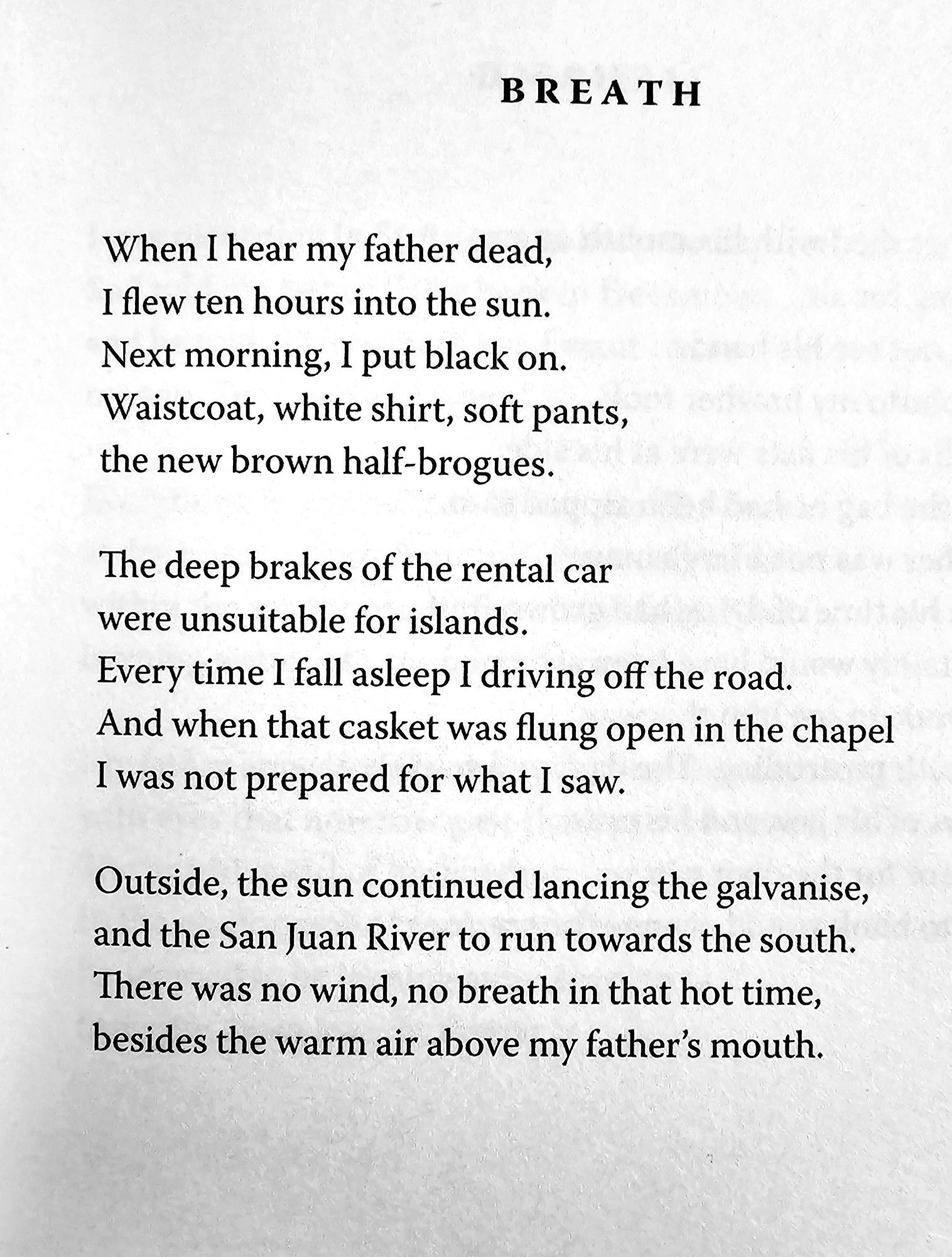 BR EAT H  
When I hear my father dead,  I flew ten hours into the sun.  Next morning, I put black on.  Waistcoat, white shirt, soft pants,  the new brown half-brogues.  
The deep brakes of the rental car  were unsuitable for islands  Every time I fall asleep I driving off the road,  And when that casket was flung open in the chapel  I was not prepared for what I saw.  
Outside, the sun continued lancing the galvanise,  and the San Juan River to run towards the south  There was no wind, no breath in that hot time,  besides the warm air above my father's mouth.