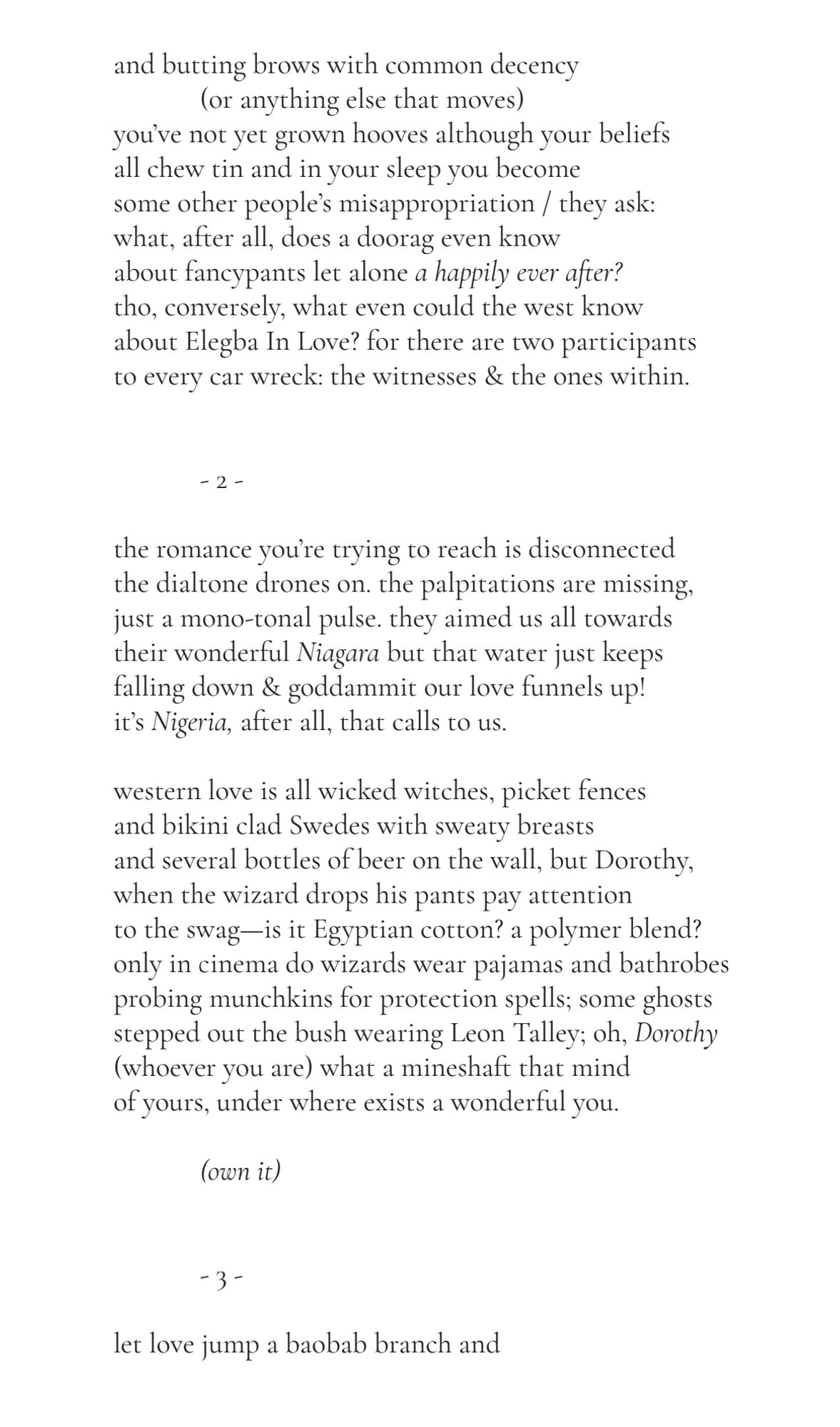 and butting brows with common decency 
(or anything else that moves) 
you’ve not yet grown hooves although your beliefs 
all chew tin and in your sleep you become 
some other people’s misappropriation / they ask:
what, after all, does a doorag even know 
about fancypants let alone a happily ever after?
tho, conversely, what even could the west know 
about Elegba In Love? for there are two participants
to every car wreck: the witnesses & the ones within.
- 2 -
the romance you’re trying to reach is disconnected
the dialtone drones on. the palpitations are missing, 
just a mono-tonal pulse. they aimed us all towards 
their wonderful Niagara but that water just keeps 
falling down & goddammit our love funnels up! 
it’s Nigeria, after all, that calls to us.
western love is all wicked witches, picket fences 
and bikini clad Swedes with sweaty breasts 
and several bottles of beer on the wall, but Dorothy, 
when the wizard drops his pants pay attention 
to the swag—is