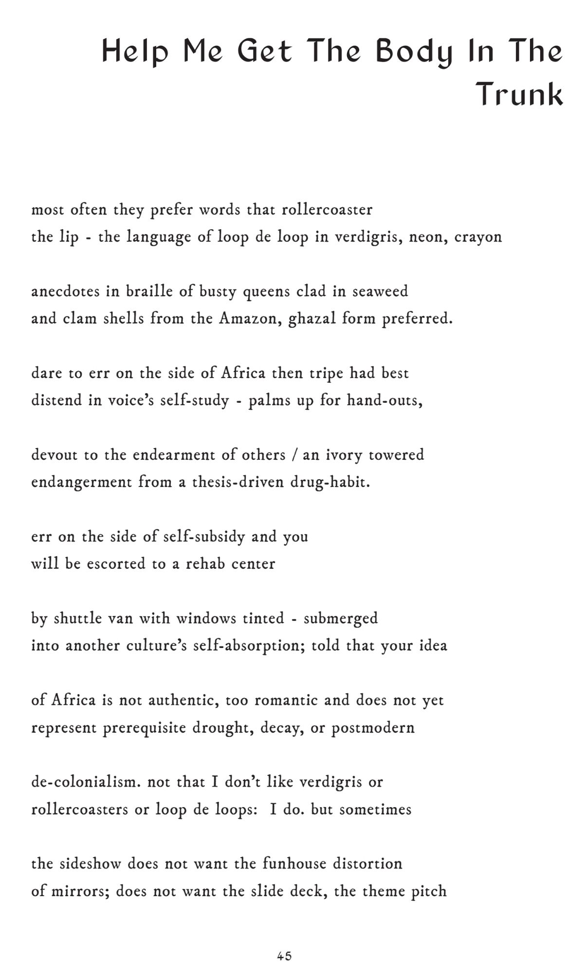 Help Me Get The Body In The 
Trunk
most often they prefer words that rollercoaster the lip - the language of loop de loop in verdigris, neon, crayon
anecdotes in braille of busty queens clad in seaweed 
and clam shells from the Amazon, ghazal form preferred. 
dare to err on the side of Africa then tripe had best 
distend in voice’s self-study - palms up for hand-outs, 
devout to the endearment of others / an ivory towered endangerment from a thesis-driven drug-habit. err on the side of self-subsidy and you will be escorted to a rehab center by shuttle van with windows tinted - submerged 
into another culture’s self-absorption; told that your idea of Africa is not authentic, too romantic and does not yet represent prerequisite drought, decay, or postmodern de-colonialism. not that I don’t like verdigris or rollercoasters or loop de loops: I do. but sometimes the sideshow does not want the funhouse distortion of mirrors; does not want the slide deck, the theme pitch