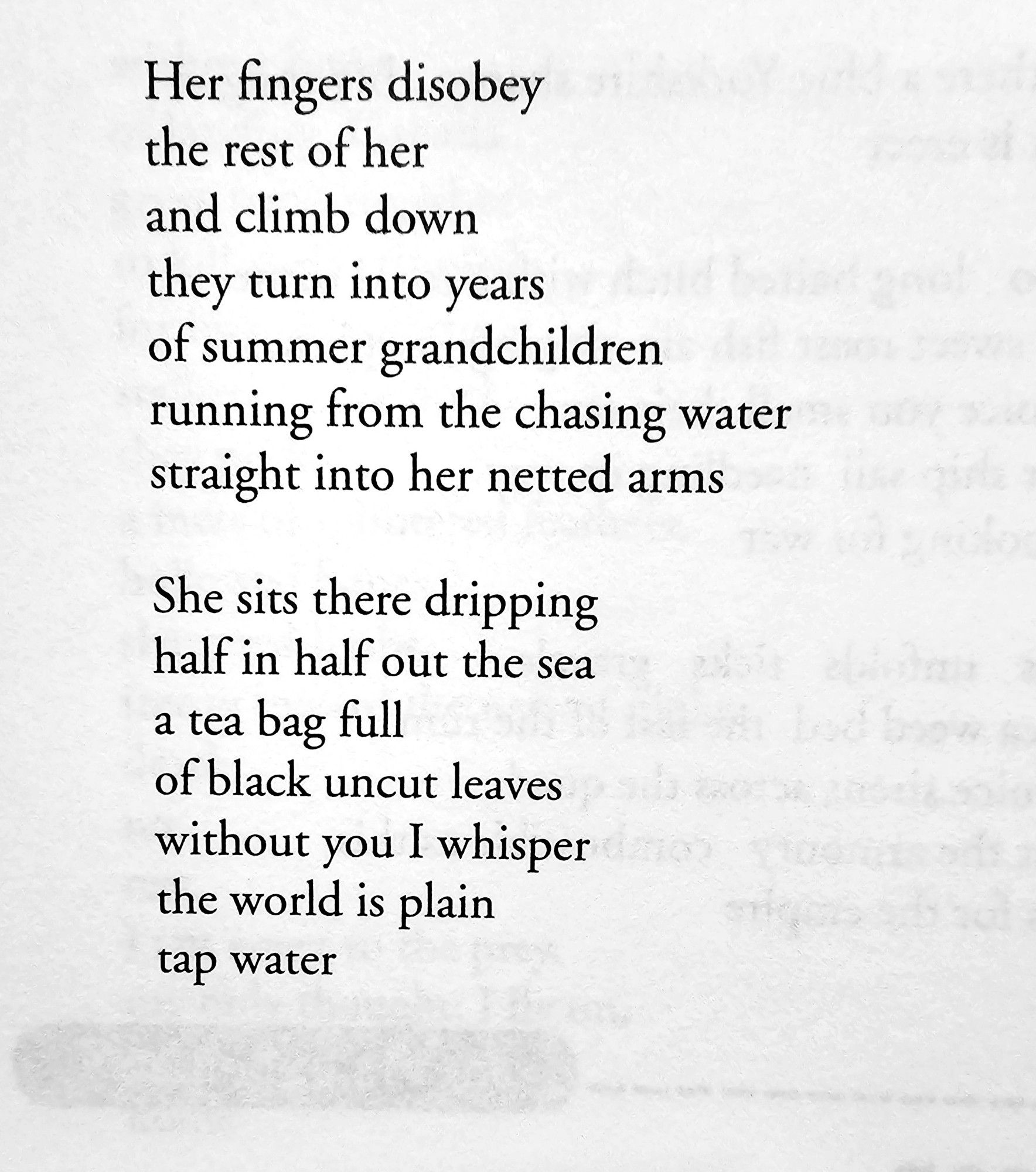 Her fingers disobey  the rest of her  and climb down  they turn into years  of summer grandchildren  running from the chasing water  straight into her netted arms  
She sits there dripping  half in half out the sea  a tea bag full  of black uncut leaves  without you I whisper  the world is plain  tap water