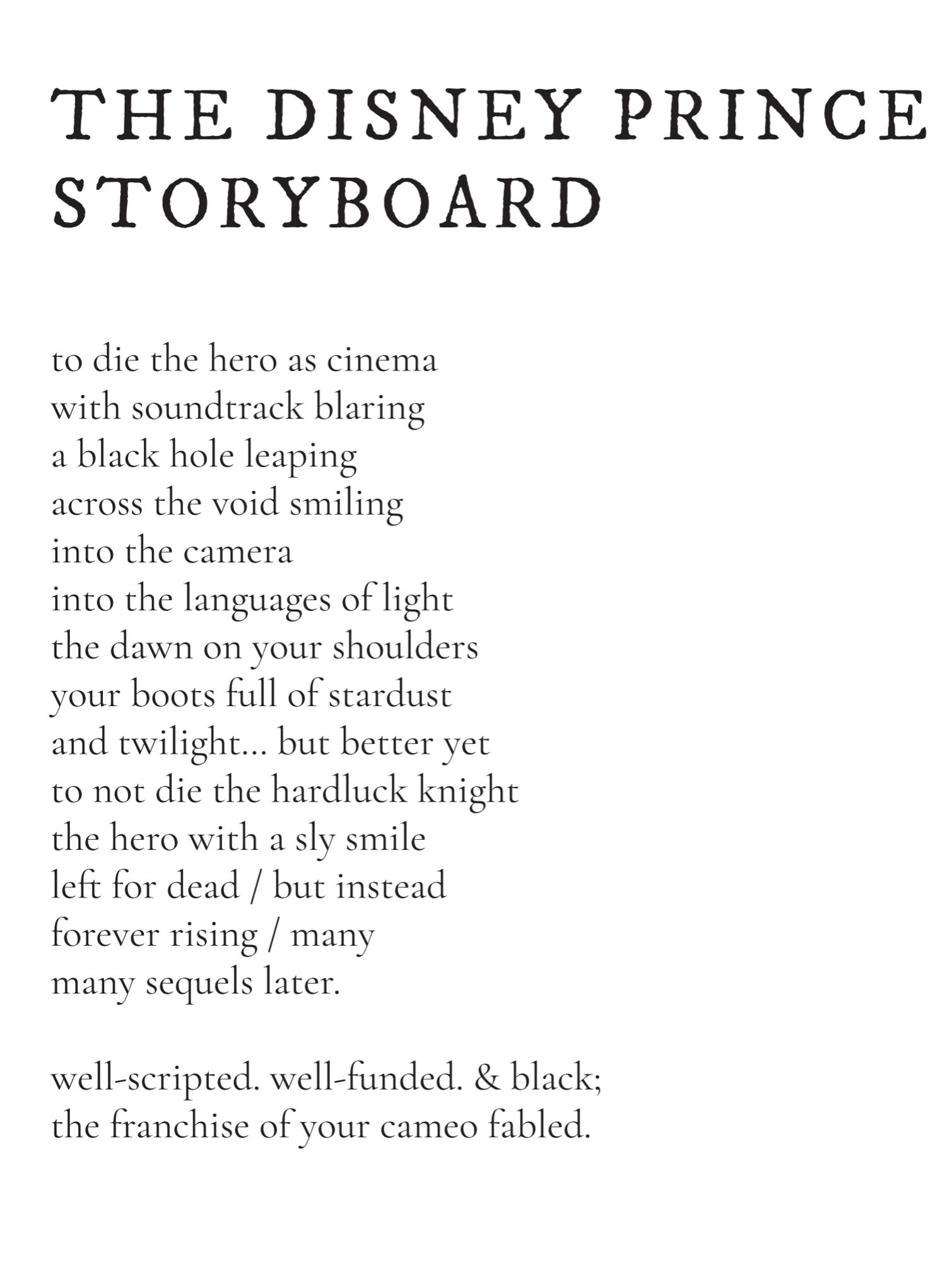 THE DISNEY PRINCE 
STORYBOARD
to die the hero as cinema
with soundtrack blaring
a black hole leaping 
across the void smiling 
into the camera 
into the languages of light
the dawn on your shoulders
your boots full of stardust 
and twilight… but better yet
to not die the hardluck knight
the hero with a sly smile
left for dead / but instead
forever rising / many
many sequels later. 
well-scripted. well-funded. & black;
the franchise of your cameo fabled.