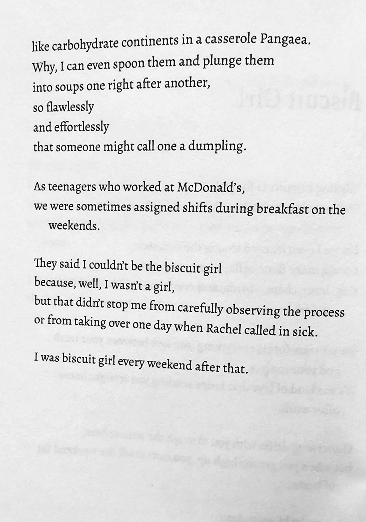 like carbohydrate continents in a casserole Pangaea,.  Why, I can even spoon them and plunge them  into soups one right after another,  so flawlessly  and effortlessly  that someone might call one a dumpling  
As teenagers who worked at McDonald's,  we were sometimes assigned shifts during breakfast on the  weekends.  
They said I couldrt be the biscuit girl  because, well, I wasnt a girl,  but that didn't stop me from carefully observing the process  or from taking over one day when Rachel called in sick.  
I was biscuit girl every weekend after that.