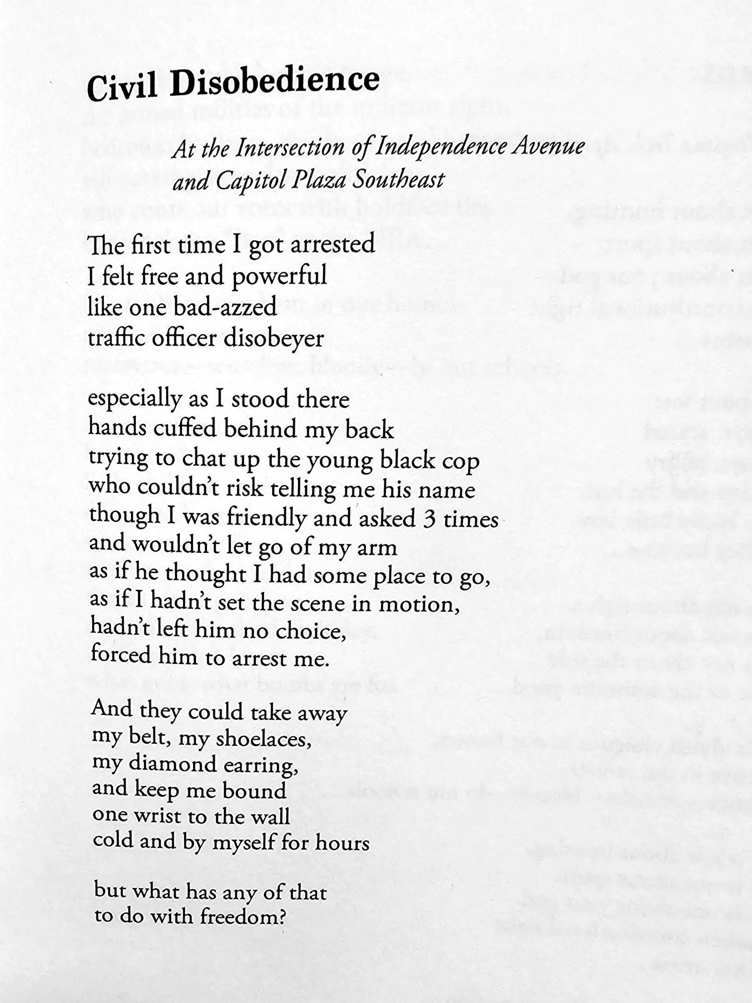 Civil Disobedience  

At the Intersection of Independence Avenue  and Capitol Plaza Southeast
  
The first time I got arrested  I felt free and powerful  like one bad-azzed  traffic officer disobeyer  
especially as I stood there  hands cuffed behind my back  trying to chat up the young black cop  who couldn't risk telling me his name  though I was friendly and asked 3 times  and wouldn't let go of my arm  as  if  he thought I had some place to go,  as ifI hadn't set the scene in motion,  hadn't left him no choice,  forced him to arrest me.  
And they could take away  my belt, my shoelaces,  my diamond earring,  and keep me bound  one wrist to the wall  cold and by myself for hours  
but what has any of that  to do with freedom?