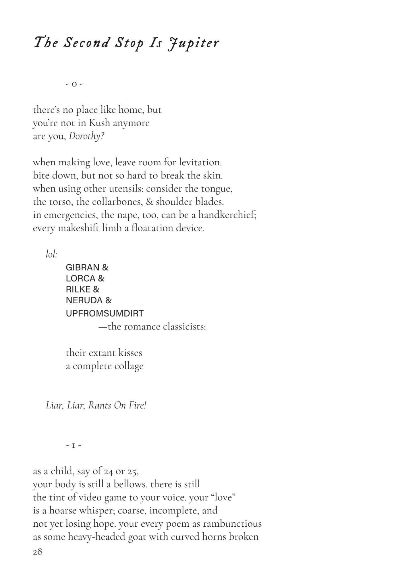 The Second Stop Is Jupiter
- 0 -
there’s no place like home, but 
you’re not in Kush anymore 
are you, Dorothy?
when making love, leave room for levitation. 
bite down, but not so hard to break the skin. 
when using other utensils: consider the tongue, 
the torso, the collarbones, & shoulder blades. 
in emergencies, the nape, too, can be a handkerchief; 
every makeshift limb a floatation device. 
 lol:
GIBRAN &
LORCA &
RILKE &
NERUDA &
UPFROMSUMDIRT
 —the romance classicists:
their extant kisses 
a complete collage
 Liar, Liar, Rants On Fire!
- 1 -
as a child, say of 24 or 25, 
your body is still a bellows. there is still 
the tint of video game to your voice. your “love” 
is a hoarse whisper; coarse, incomplete, and 
not yet losing hope. your every poem as rambunctious 
as some heavy-headed goat with curved horns broken