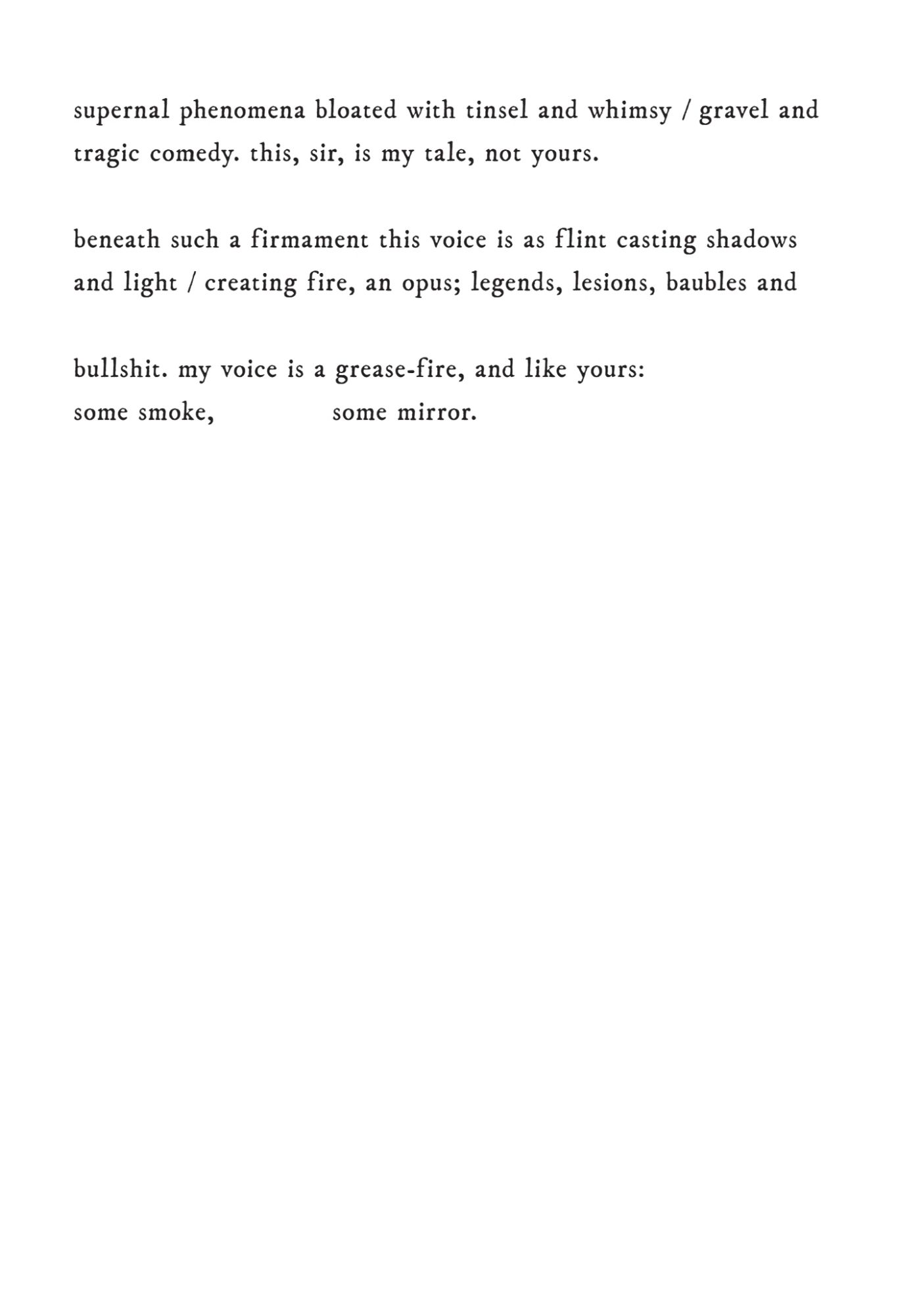 my dialog deemed disingenuous 
when speaking from remote spirit instead of from psyche 
through nasal passages. I stare into the throat of my own supernal phenomena bloated with tinsel and whimsy / gravel and 
tragic comedy. this, sir, is my tale, not yours. 
beneath such a firmament this voice is as f lint casting shadows 
and light / creating fire, an opus; legends, lesions, baubles and 
bullshit. my voice is a grease-fire, and like yours: 
some smoke, some mirror.