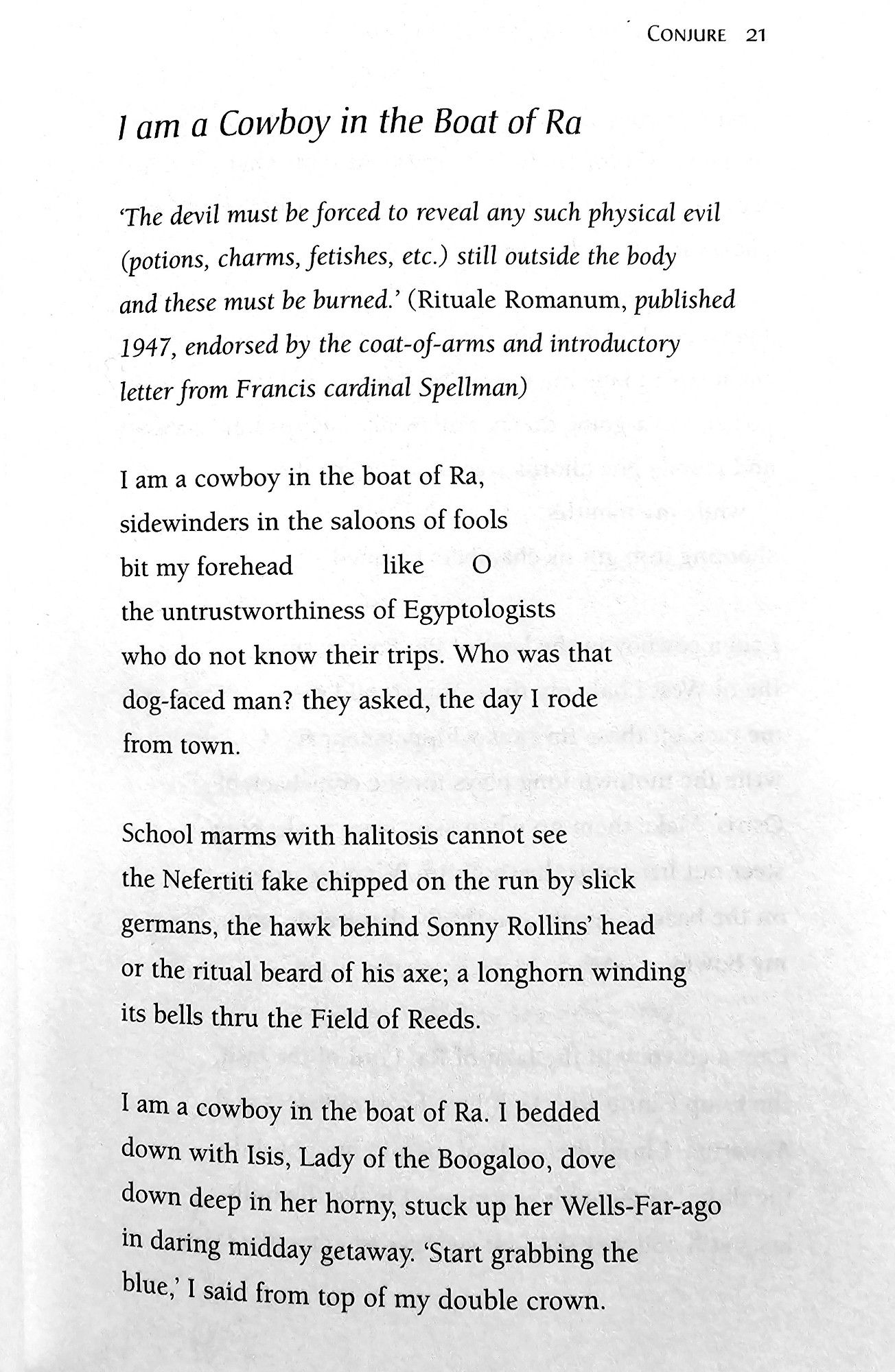 I am a Cowboy in the Boat of Ra 

The devil must be forced to reveal any such physical evil  (potions, charms, fetishes, etc.) still outside the body  and these must be burned. (Rituale Romanum, published  1947, endorsed by the coat-of-arms and introductory  letter from Francis cardinal Spellman)  
I am a cowboy in the boat of Ra,  sidewinders in the saloons of fools  bit my forehead  like O  the untrustworthiness of Egyptologists  who do not know their trips. Who was that  dog-faced man? they asked, the day I rode  from town  
School marms with halitosis cannot see  the Nefertiti fake chipped on the run by slick  germans, the hawk behind Sonny Rollins' head  or the ritual beard of his axe; a longhorn winding  its bells thru the Field of Reeds.  
I am a cowboy in the boat of Ra. I bedded  down with Isis, Lady of the Boogaloo, dove  down deep in her horny, stuck up her Wells-F ar-ago  in daring midday getaway. Start grabbing the  blue, I said from top of my double crown