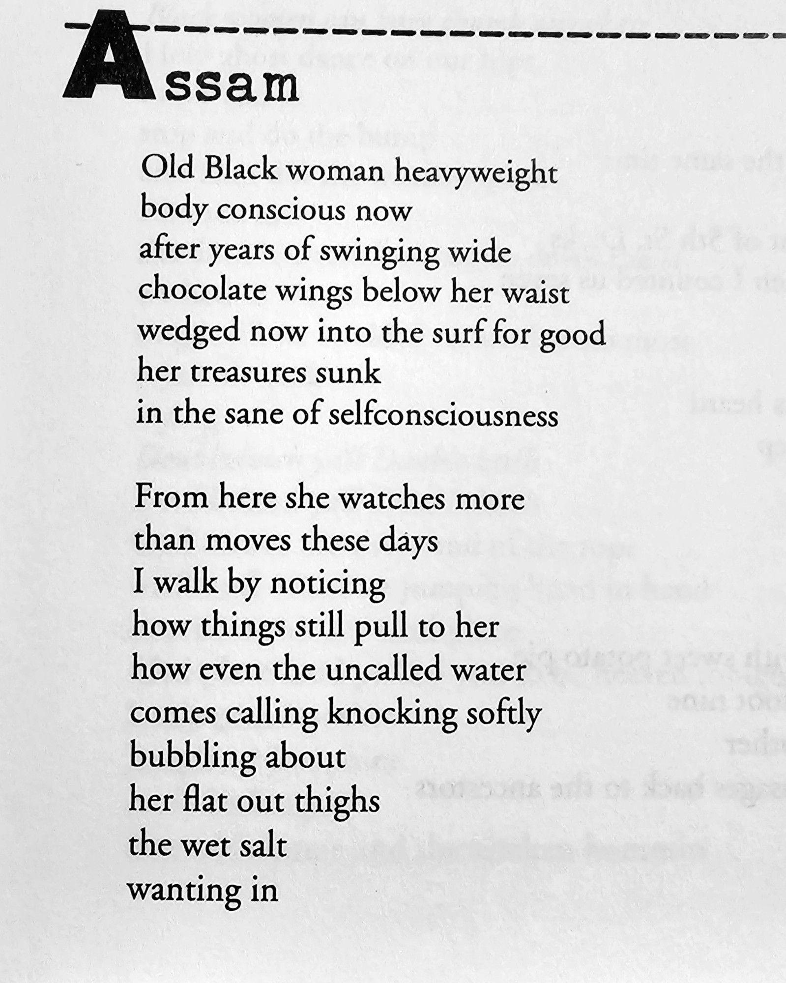 Assam

Old Black woman heavyweight  body conscious now  after years of swinging wide  chocolate wings below her waist  wedged now into the surf for good  her treasures sunk  in the sane of selfconsciousness  
From here she watches more  than moves these days  I walk by noticing  how things still pull to her  how even the uncalled water  comes calling knocking softly  bubbling about  her flat out thighs  the wet salt  wanting in