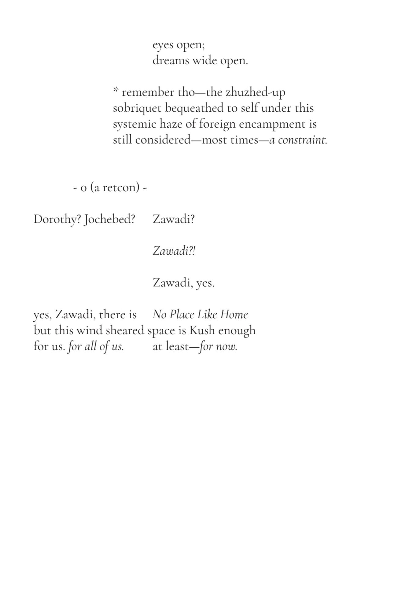 31
eyes open; 
 dreams wide open.
 * remember tho—the zhuzhed-up 
sobriquet bequeathed to self under this
 systemic haze of foreign encampment is
 still considered—most times—a constraint. 
- 0 (a retcon) -
Dorothy? Jochebed? Zawadi?
 Zawadi?!
Zawadi, yes.
yes, Zawadi, there is No Place Like Home
but this wind sheared space is Kush enough
for us. for all of us. at least—for now