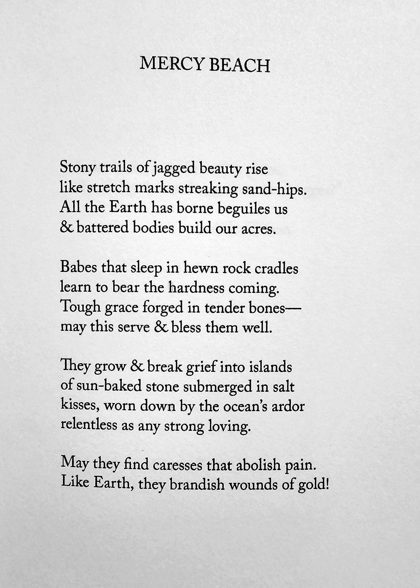 MERCY BEACH  
Stony trails of jagged beauty rise  like stretch marks streaking sand-hips  All the Earth has borne beguiles us  & battered bodies build our acres.  
Babes that sleep in hewn rock cradles  learn to bear the hardness coming,  Tough grace forged in tender bones-  may this serve & bless them well.  
They grow & break grief into islands  of sun-baked stone submerged in salt  kisses, worn down by the ocean's ardor  relentless as any strong loving.  
May they find caresses that abolish pain.  Like Earth, they brandish wounds of gold!