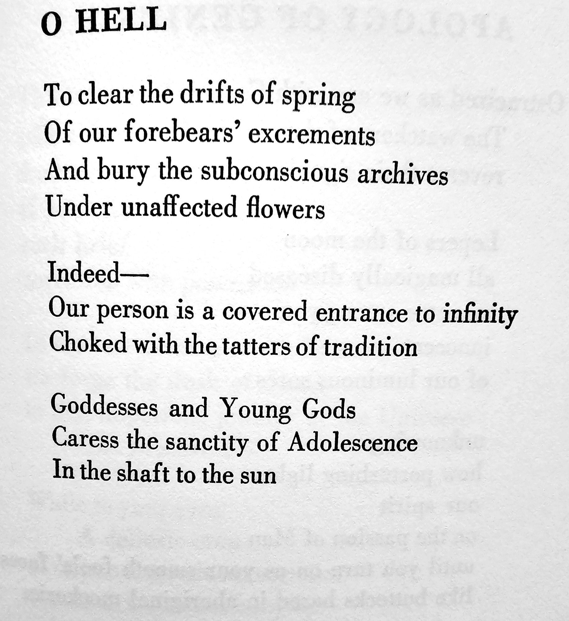 0 HELL  
To clear the drifts of spring  Of our forebears' excrements  And bury the subconscious archives  Under unaffected flowers  
Indeed-  Our person is a covered entrance to infinity  Choked with the tatters of tradition  
Goddesses and Young Gods  Caress the sanctity of Adolescence  In the shaft to the sun