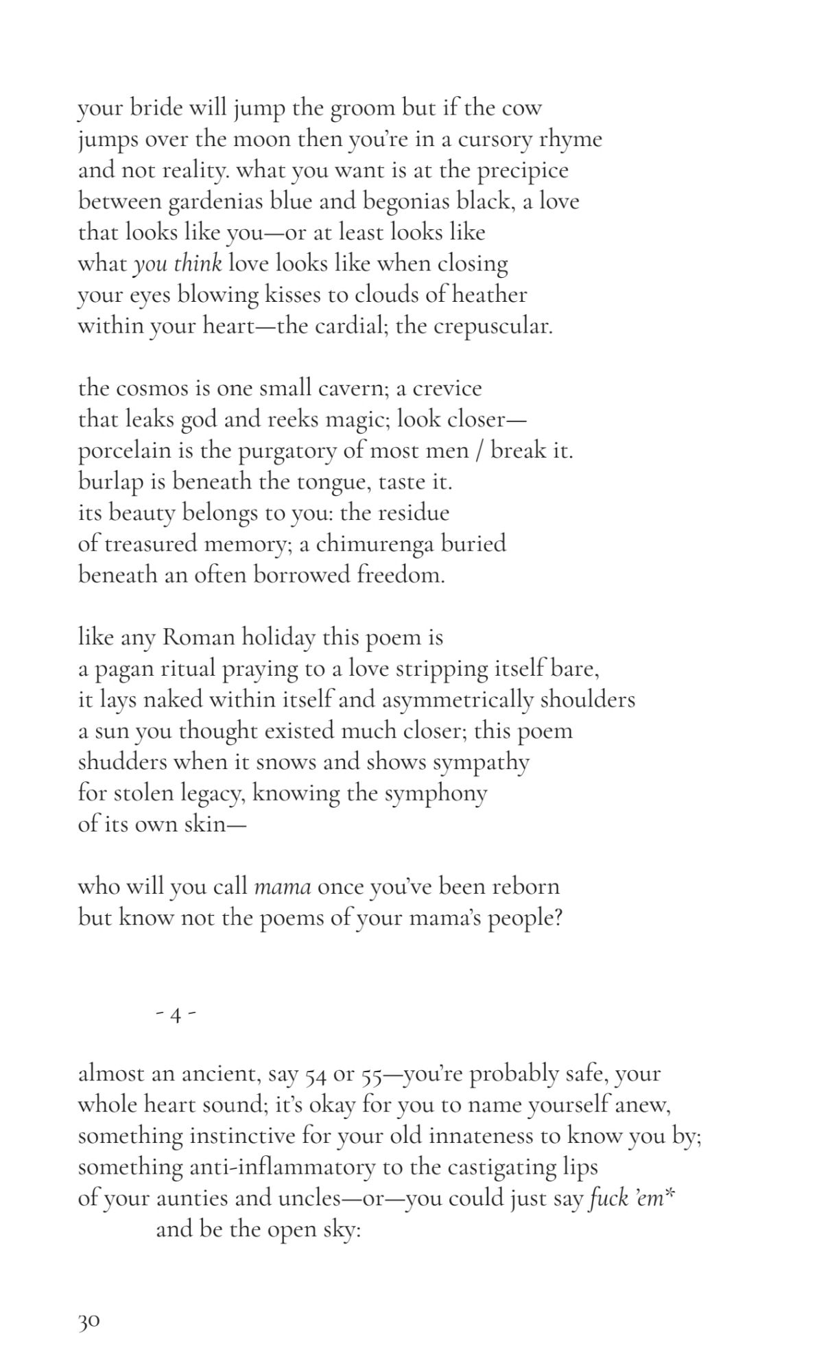 your bride will jump the groom but if the cow 
jumps over the moon then you’re in a cursory rhyme 
and not reality. what you want is at the precipice 
between gardenias blue and begonias black, a love 
that looks like you—or at least looks like 
what you think love looks like when closing 
your eyes blowing kisses to clouds of heather 
within your heart—the cardial; the crepuscular.
the cosmos is one small cavern; a crevice 
that leaks god and reeks magic; look closer—
porcelain is the purgatory of most men / break it.
burlap is beneath the tongue, taste it. 
its beauty belongs to you: the residue 
of treasured memory; a chimurenga buried 
beneath an often borrowed freedom.
like any Roman holiday this poem is 
a pagan ritual praying to a love stripping itself bare, 
it lays naked within itself and asymmetrically shoulders 
a sun you thought existed much closer; this poem 
shudders when it snows and shows sympathy 
for stolen legacy, knowing the symphony 
of its