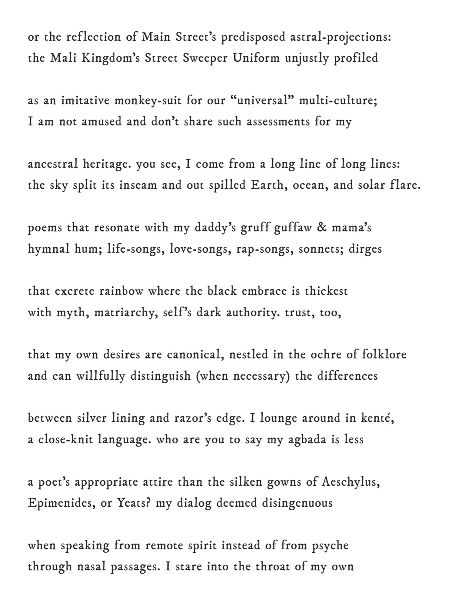 or the ref lection of Main Street’s predisposed astral-projections: 
the Mali Kingdom’s Street Sweeper Uniform unjustly profiled
as an imitative monkey-suit for our “universal” multi-culture; 
I am not amused and don’t share such assessments for my 
ancestral heritage. you see, I come from a long line of long lines: 
the sky split its inseam and out spilled Earth, ocean, and solar f lare. 
poems that resonate with my daddy’s gruff guffaw & mama’s 
hymnal hum; life-songs, love-songs, rap-songs, sonnets; dirges 
that excrete rainbow where the black embrace is thickest 
with myth, matriarchy, self ’s dark authority. trust, too, 
that my own desires are canonical, nestled in the ochre of folklore 
and can willfully distinguish (when necessary) the differences 
between silver lining and razor’s edge. I lounge around in kenté, 
a close-knit language. who are you to say my agbada is less 
a poet’s appropriate attire than the silken gowns of Aeschylus, 
Epimenides, or Yeats?