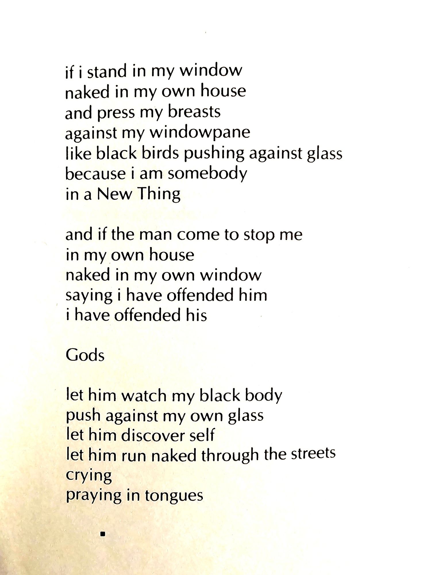 if i stand in my window  naked in my own house  and press my breasts  against my windowpane  like black birds pushing against glass  because i am somebody  in a New Thing  
and if the man come to stop me  in my own house  naked in my own window  saying i have offended him  i have offended his  
Gods  
let him watch my black body  push against my own glass  let him discover self  let him run naked through the streets  crying  praying in tongues