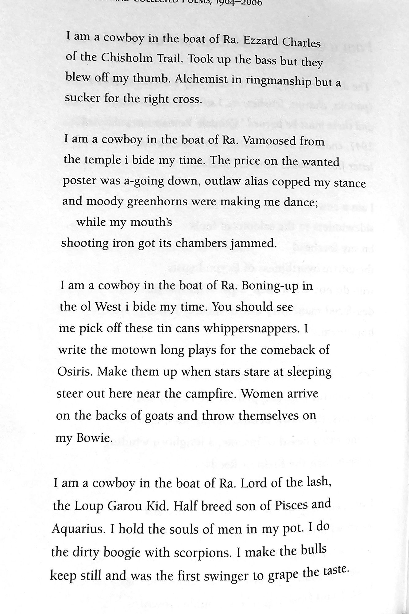 I am a cowboy in the boat of Ra. Ezzard Charles  of the Chisholm Trail. Took up the bass but they  blew off my thumb. Alchemist in ringmanship but a  sucker for the right cross  
am a cowboy in the boat of Ra. Vamoosed from  the temple i bide my time. The price on the wanted  poster was a-going down, outlaw alias copped my stance  and moody greenhorns were making me dance;  while my mouth's  shooting iron got its chambers jammed  
I am a cowboy in the boat of Ra. Boning-up in  the ol West i bide my time. You should see  me pick off these tin cans whippersnappers. 1  write the motown long plays for the comeback of  Osiris. Make them up when stars stare at sleeping  steer out here near the campfire. Women arrive  on the backs of goats and throw themselves on  my Bowie,  
I am a cowboy in the boat of Ra. Lord of the lash,  the Loup Garou Kid. Half breed son of Pisces and  Aquarius. I hold the souls of men in my pot. I do  the dirty boogie with scorpions. I make the bulls keep still and