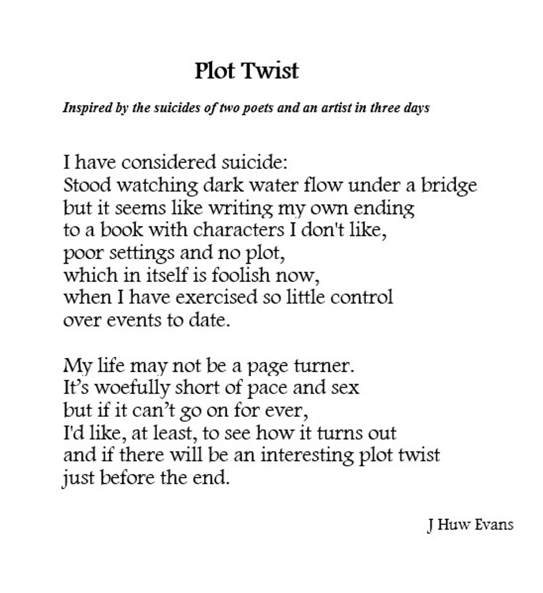 Poem Title: PLOT TWIST

I have considered suicide:
Stood watching dark water flow under a bridge
but it seems like writing my own ending 
to a book with characters I don't like, 
poor settings and no plot,
which in itself is foolish now, 
when I have exercised so little control 
over events to date.

My life may not be a page turner.
It’s woefully short of pace and sex 
but if it can’t go on for ever,
I'd like, at least, to see how it turns out 
and if there will be an interesting plot twist 
just before the end.

©J Huw Evans