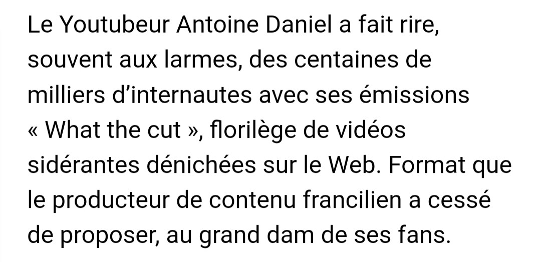 Le Youtubeur Antoine Daniel a fait rire, souvent aux larmes, des centaines de milliers d’internautes avec ses émissions « What the cut », florilège de vidéos sidérantes dénichées sur le Web. Format que le producteur de contenu francilien a cessé de proposer, au grand dam de ses fans.