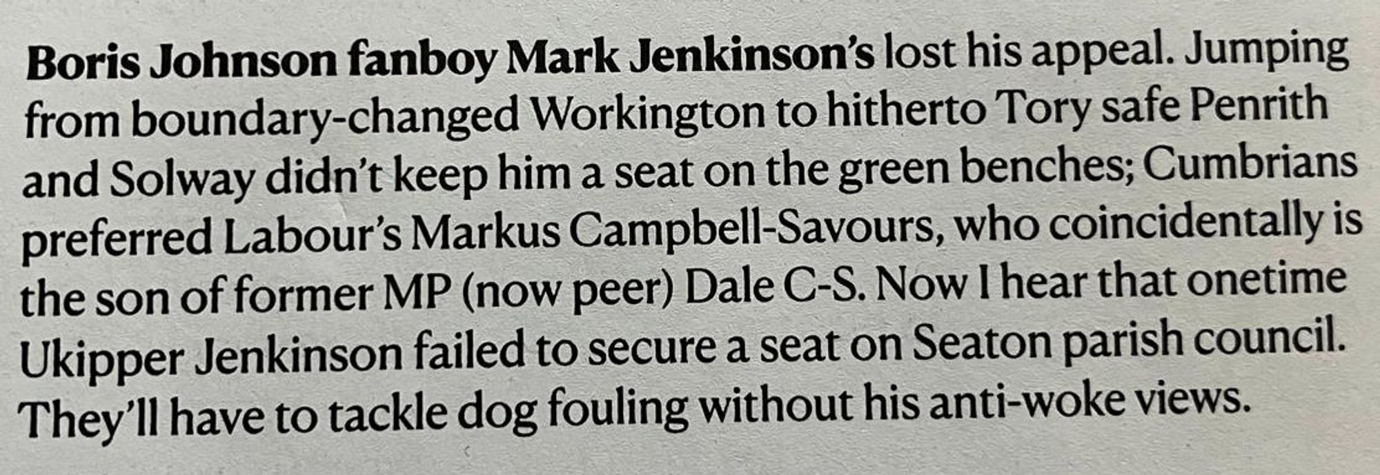 Boris Johnson fanboy Mark Jenkinson's lost his appeal. Jumping from boundary-changed Workington to hitherto Tory safe Penrith and Solway didn't keep him a seat on the green benches; Cumbrians preferred Labour's Markus Campbell-Savours, who coincidentally is the son of former MP (now peer) DCS. Now I hear that onetime Ukipper Jenkinson failed to secure a seat on Seaton parish council. They'll have to tackle dog fouling without his anti-woke views.