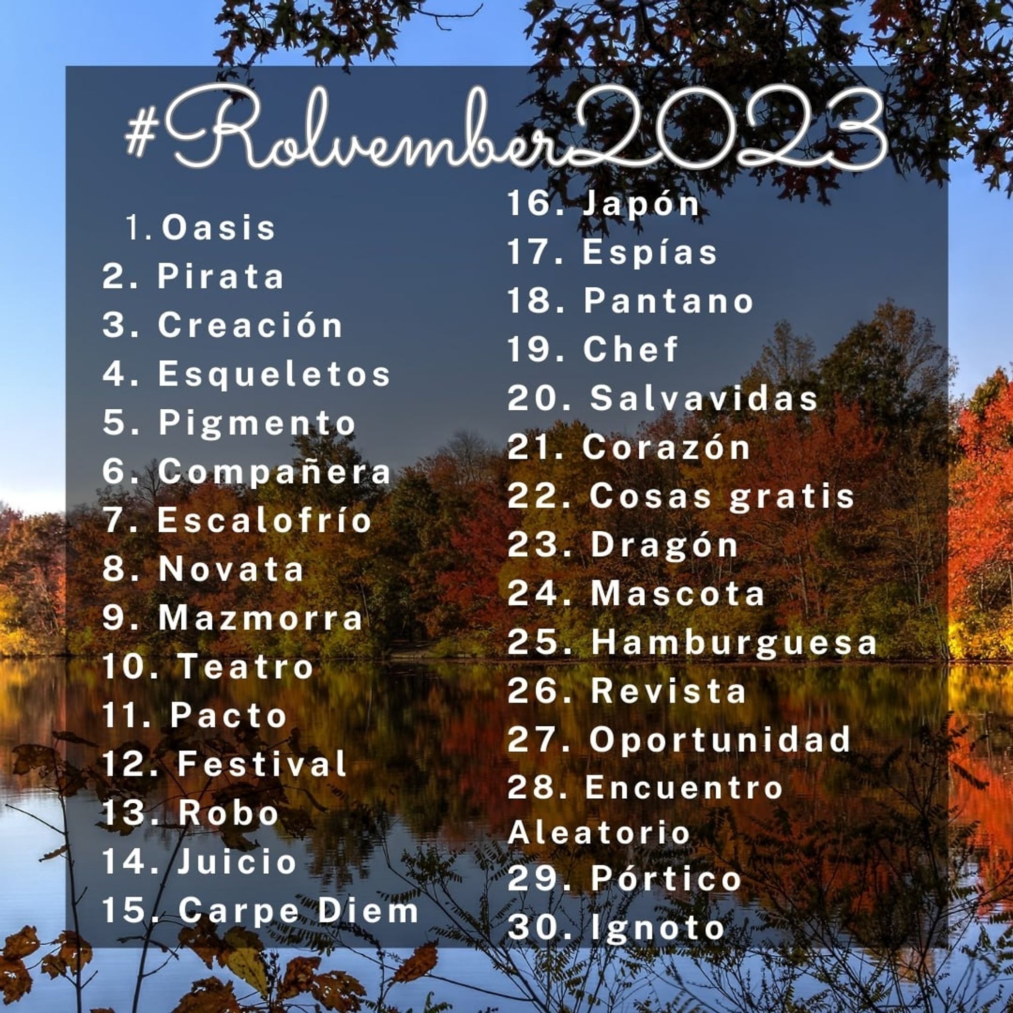 Sobre el fondo de un Oasis otoñal, se puede leer #Rolvember2023 y, por cada día, una palabra o palabras. 

1. Oasis
2. Pirata 
3. Creación
4. Esqueletos
5. Pigmento
6. Compañera
7. Escalofrío
8. Novata
9. Mazmorra 
10. Teatro
11. Pacto
12. Festival 
13. Robo
14. Juicio
15. Carpe Diem
16. Japón 
17. Espías 
18. Pantano
19. Chef
20. Salvavidas 
21. Corazón 
22. Cosas gratis 
23. Dragón
24. Mascota
25. Hamburguesa
26. Revista
27. Oportunidad
28. Encuentro Aleatorio
29. Pórtico
30. Ignoto