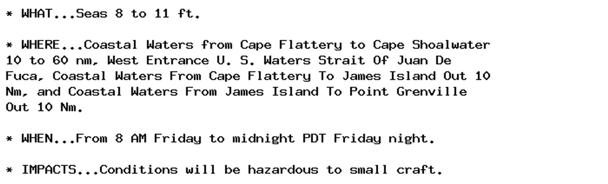 * WHAT...Seas 8 to 11 ft.

* WHERE...Coastal Waters from Cape Flattery to Cape Shoalwater
10 to 60 nm, West Entrance U. S. Waters Strait Of Juan De
Fuca, Coastal Waters From Cape Flattery To James Island Out 10
Nm, and Coastal Waters From James Island To Point Grenville
Out 10 Nm.

* WHEN...From 8 AM Friday to midnight PDT Friday night.

* IMPACTS...Conditions will be hazardous to small craft.