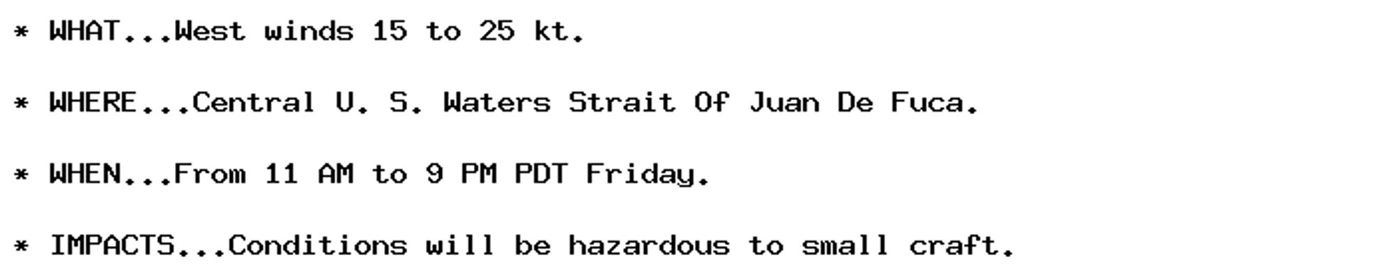 * WHAT...West winds 15 to 25 kt.

* WHERE...Central U. S. Waters Strait Of Juan De Fuca.

* WHEN...From 11 AM to 9 PM PDT Friday.

* IMPACTS...Conditions will be hazardous to small craft.