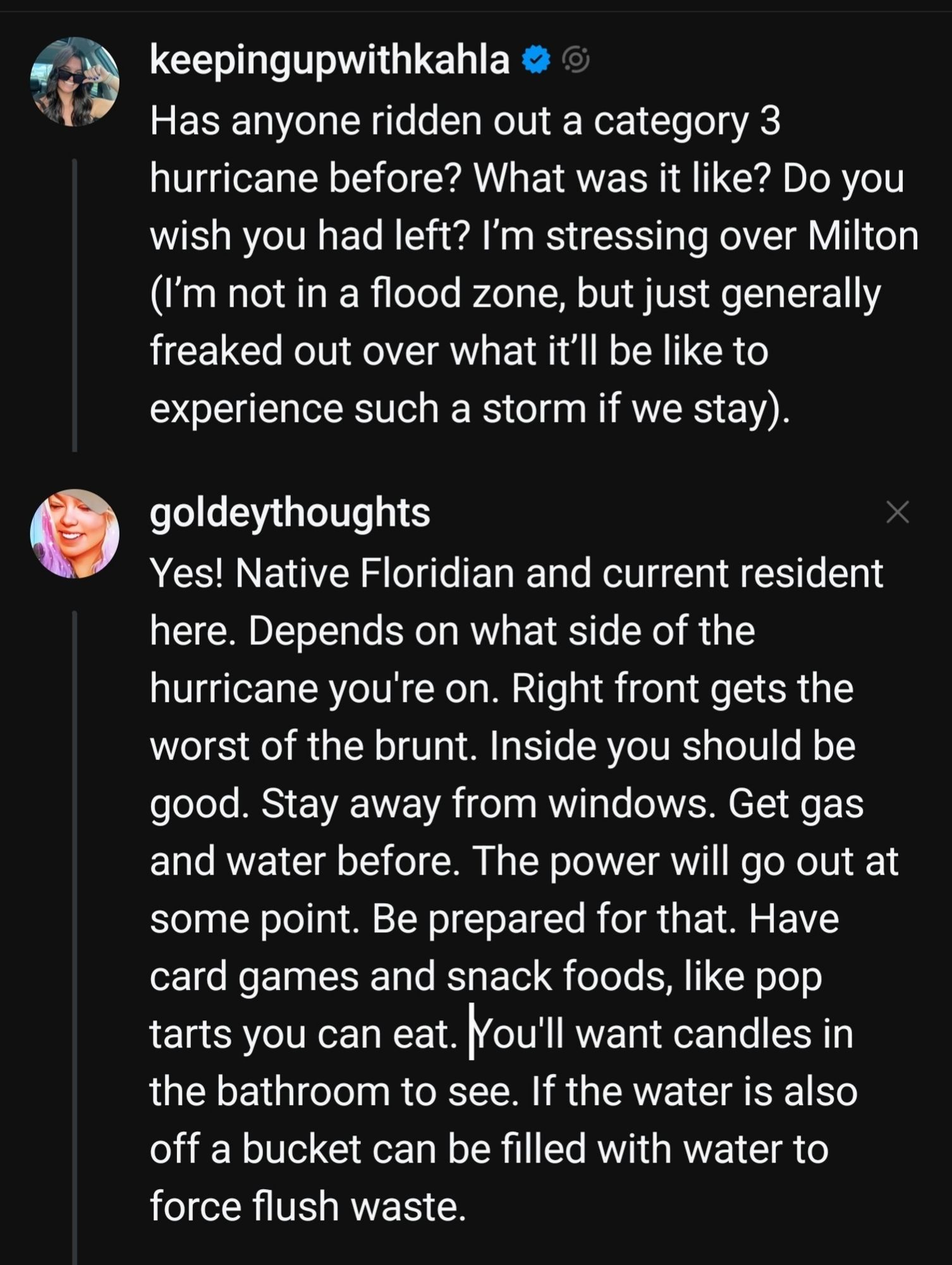 keepingupwithkahla
Has anyone ridden out a category 3
hurricane before? What was it like? Do you
wish you had left? l'm stressing over Milton
(I'm not in a flood zone, but just generally
freaked out over what it'I1 be like to
experience such a storm if we stay)


goldeythoughts


Yes! Native Floridian and current resident
here. Depends on what side of the
hurricane you're on. Right front gets the
worst of the brunt. Inside you should be
good. Stay away from windows. Get gas
and water before. The power will go out at
some point. Be prepared for that. Have
card games and snack foods, like pop
tarts you can eat. You'll want candles in
the bathroom to see. If the water is also
off a bucket can be filled with water to
force flush waste