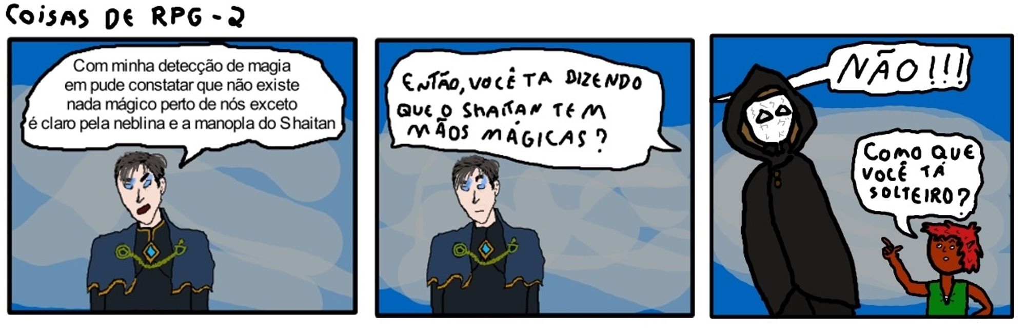 Coisas de rpg 2.
Nicolai: Com minha detecção de magia eu pude constatar que não existe nada mágico perto de nós exceto é claro pela neblina e a manopla do Shaitan.
Grok: Então, você ta dizendo que o Shaitan tem mãos mágicas?
Nicolai: NÃO!!!
Grok: Como que você ta solteiro?