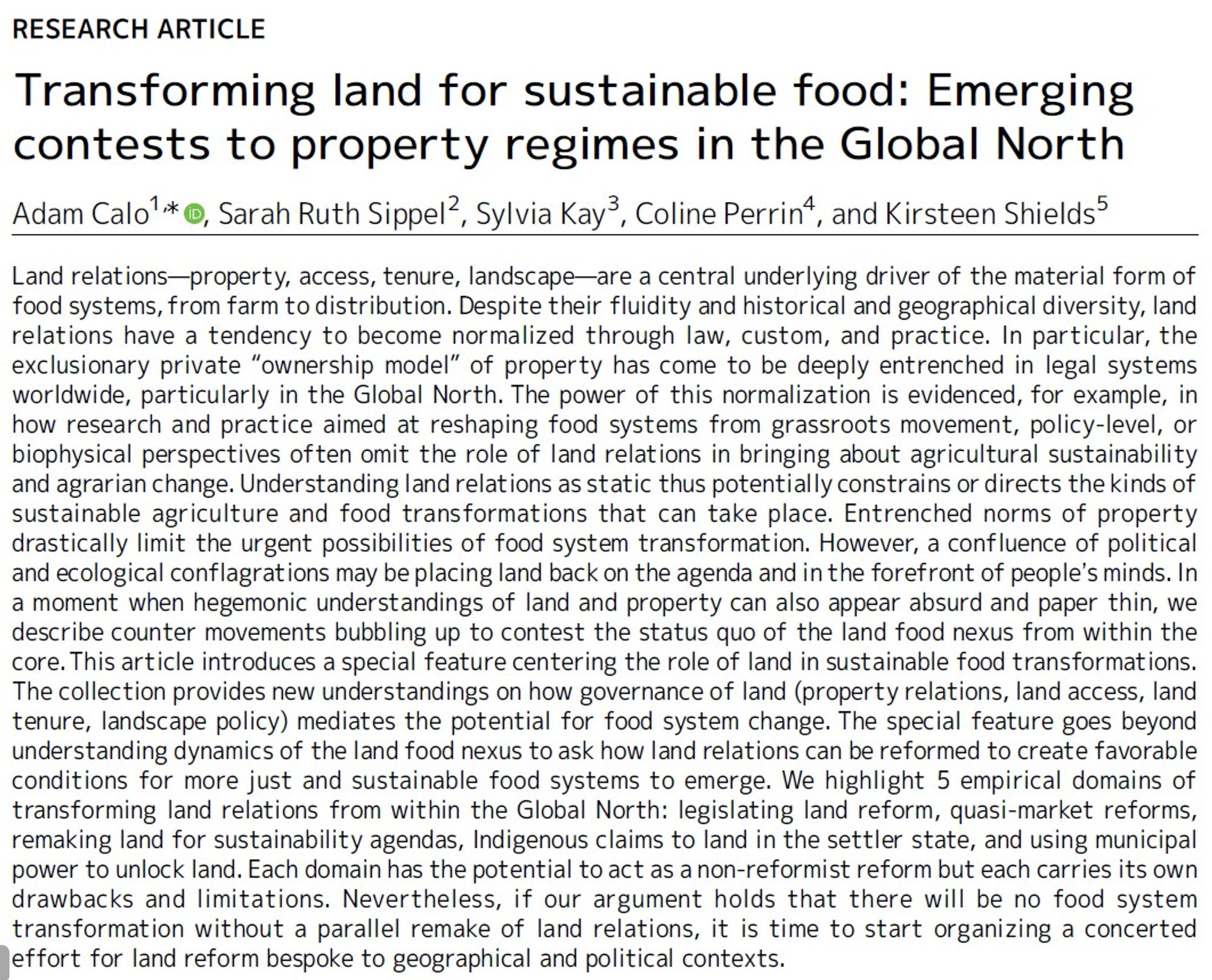 An abstract for the above article: Land relations—property, access, tenure, landscape—are a central underlying driver of the material form of
food systems, from farm to distribution. Despite their fluidity and historical and geographical diversity, land
relations have a tendency to become normalized through law, custom, and practice. In particular, the
exclusionary private “ownership model” of property has come to be deeply entrenched in legal systems
worldwide, particularly in the Global North. The power of this normalization is evidenced, for example, in
how research and practice aimed at reshaping food systems from grassroots movement, policy-level, or
biophysical perspectives often omit the role of land relations in bringing about agricultural sustainability
and agrarian change. Understanding land relations as static thus potentially constrains or directs the kinds of
sustainable agriculture and food transformations that can take place. Entrenched norms of property
drastically limi