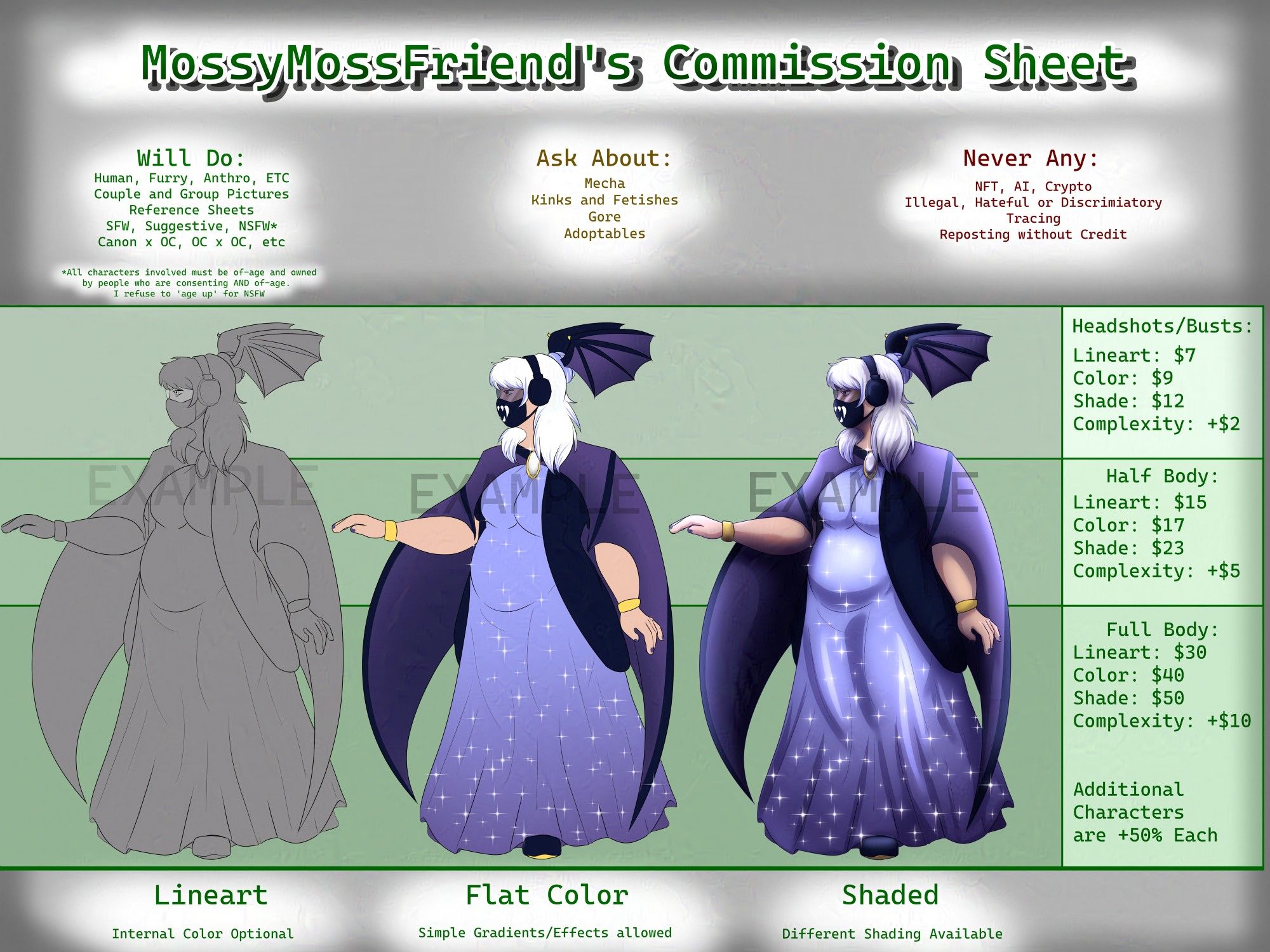 MossyMossFriend's Commission Sheet. Will do: Human, Furry, Anthro, ETC. Couple and Group Pictures, Reference Sheets, SFW, Suggestive, NSFW, Canon x OC, OC x OC, etc. All characters involved in Suggestive and NSFW must be of-age and owned by people who are consenting and of age. Ask About: Mecha, Kinks and Fetishes, Gore, Adoptables. Never Any: NFT, AI, Crypto, Illegal, Hateful,  or Discriminatory, Tracing, Reposting without Credit.
Headshots and Busts: Lineart $7, Color $9, Shade $12, Complexity plus $2. Half Body: Lineart $15, Color $17, Shade $23, Complexity plus $5. Full Body: Lineart $30, Color $40, Shade $50, Complexity plus $10. Additional characters are plus 50 % each. Lineart, Internal Color Optional. Flat Color, Simple Gradients/Effects allowed. Shaded, Different shading available. Examples show three versions of the same woman in a mix of elegant and bat-inspired indigo clothing, from grey and lineart, to flat color and basic effects, to fully shaded and rendered.