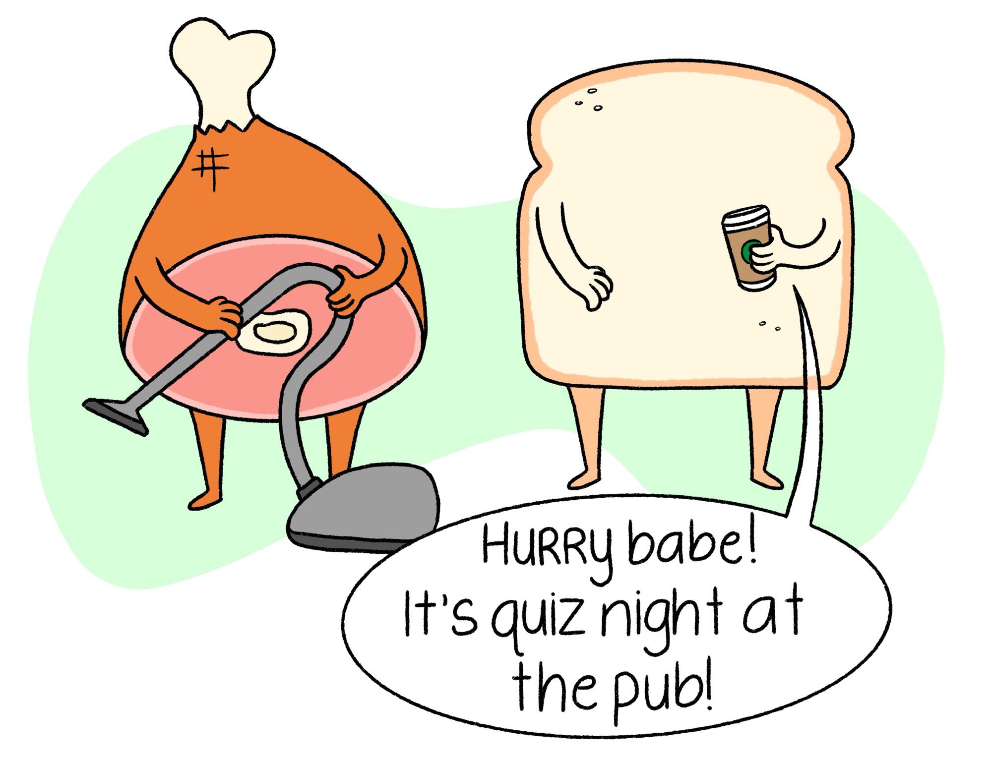 A piece of ham and bread with arms and legs. The bread is holding coffee and saying “Hurry babe! It’s quiz night at the pub!”. The ham is vacuuming. There is a green splotch in the background.