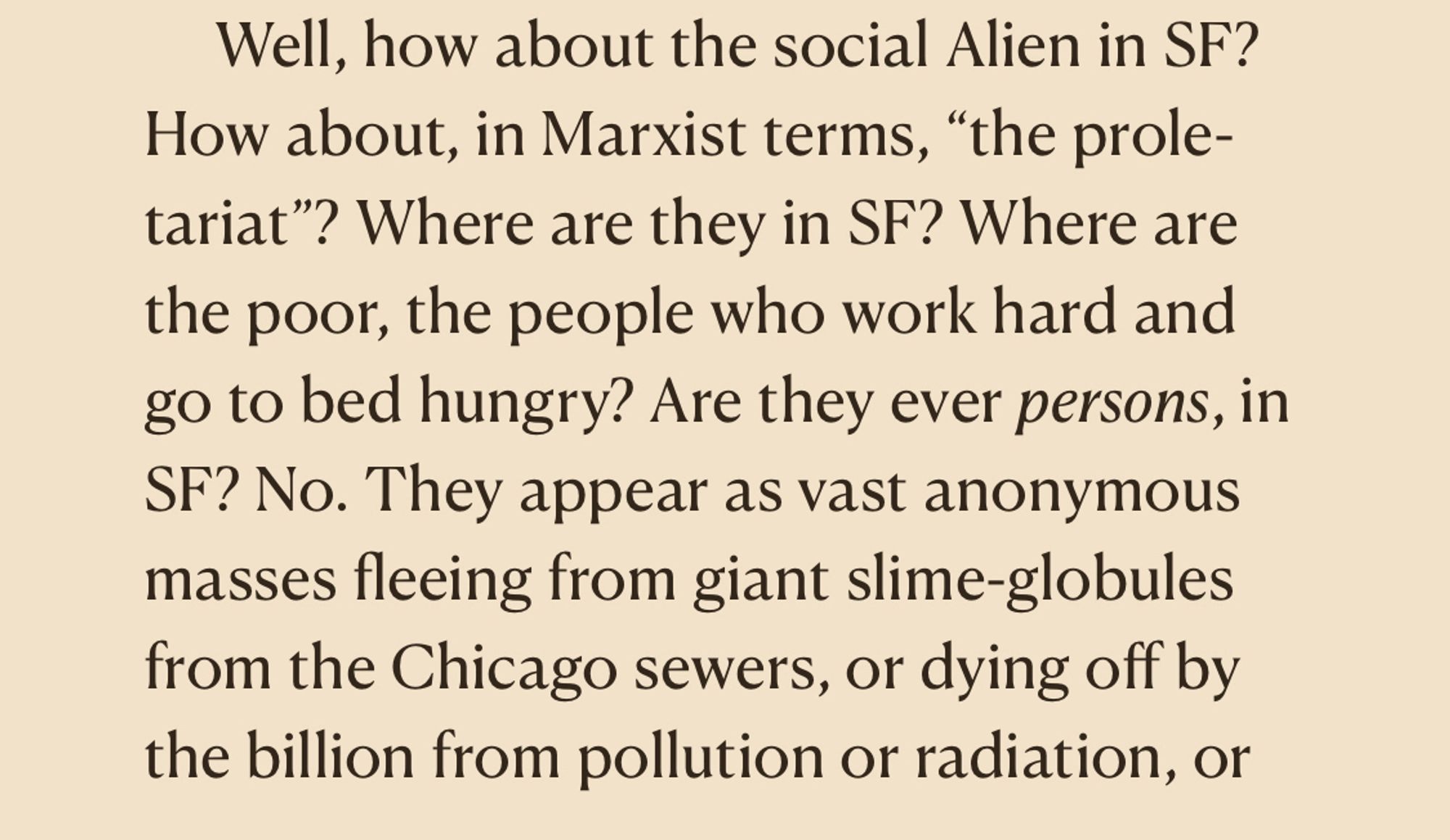 Well, how about the social Alien in SF?
How about, in Marxist terms, "the prole-tariat"? Where are they in SF? Where are the poor, the people who work hard and go to bed hungry? Are they ever persons, in SF? No. They appear as vast anonymous masses fleeing from giant slime-globules from the Chicago sewers, or dying off by the billion from pollution or radiation, or