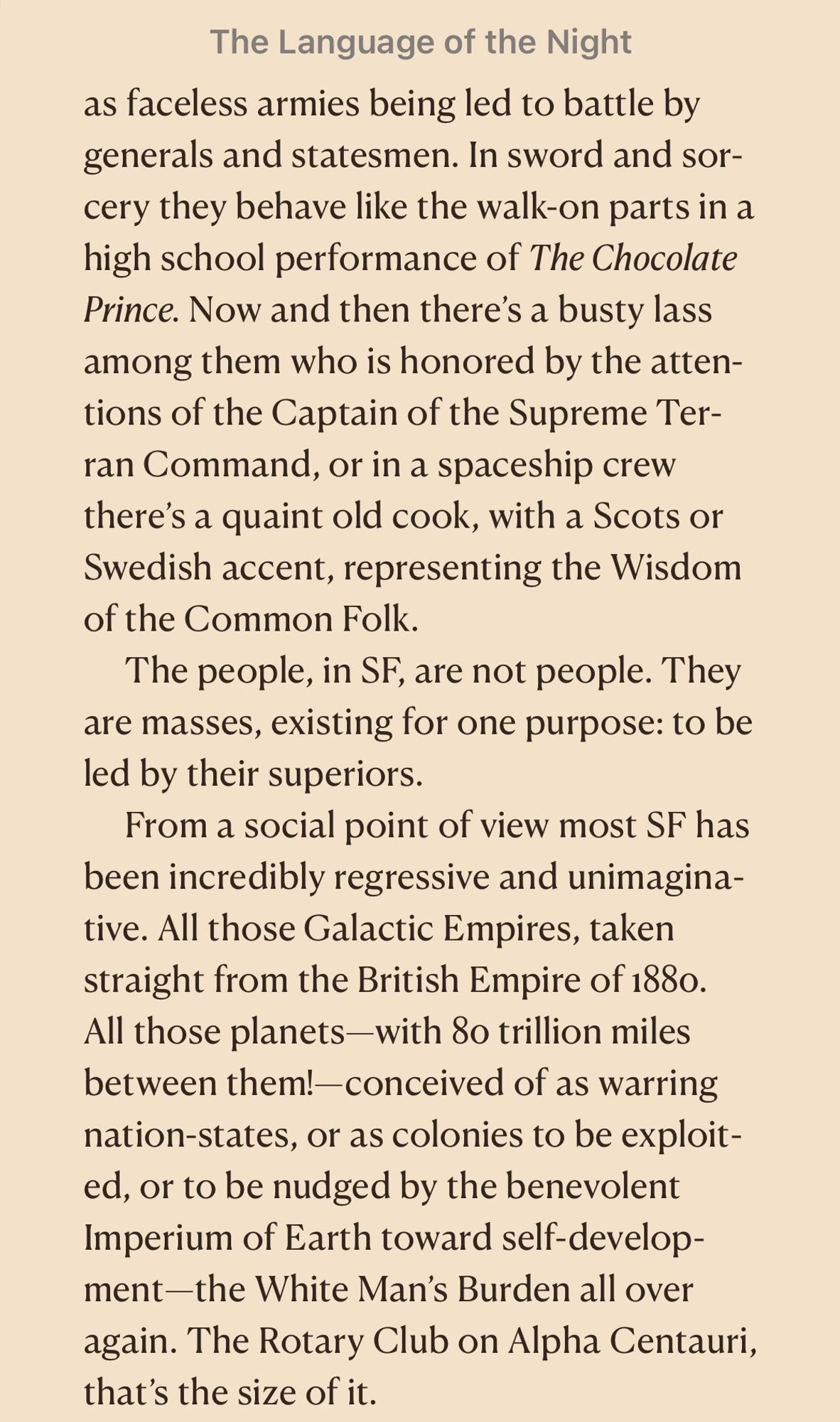 as faceless armies being led to battle by generals and statesmen. In sword and sorcery they behave like the walk-on parts in a high school performance of The Chocolate Prince. Now and then there's a busty lass among them who is honored by the attentions of the Captain of the Supreme Terran Command, or in a spaceship crew there's a quaint old cook, with a Scots or Swedish accent, representing the Wisdom of the Common Folk.
The people, in SF, are not people. They are masses, existing for one purpose: to be led by their superiors.
From a social point of view most SF has been incredibly regressive and unimagina-tive. All those Galactic Empires, taken straight from the British Empire of 1880.
All those planets-with 80 trillion miles between them!-conceived of as warring nation-states, or as colonies to be exploit-ed, or to be nudged by the benevolent Imperium of Earth toward self-develop-ment-the White Man's Burden all over again. The Rotary Club on Alpha Centauri, that's the size of it