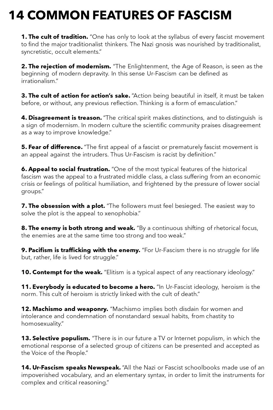 The cult of tradition. “One has only to look at the syllabus of every fascist movement to find the major traditionalist thinkers. The Nazi gnosis was nourished by traditionalist, syncretistic, occult elements.”
The rejection of modernism. “The Enlightenment, the Age of Reason, is seen as the beginning of modern depravity. In this sense Ur-Fascism can be defined as irrationalism.”
The cult of action for action’s sake. “Action being beautiful in itself, it must be taken before, or without, any previous reflection. Thinking is a form of emasculation.”
Disagreement is treason. “The critical spirit makes distinctions, and to distinguish is a sign of modernism. In modern culture the scientific community praises disagreement as a way to improve knowledge.”
Fear of difference. “The first appeal of a fascist or prematurely fascist movement is an appeal against the intruders. Thus Ur-Fascism is racist by definition.”
Appeal to social frustration. “One of the most typical features of the historic