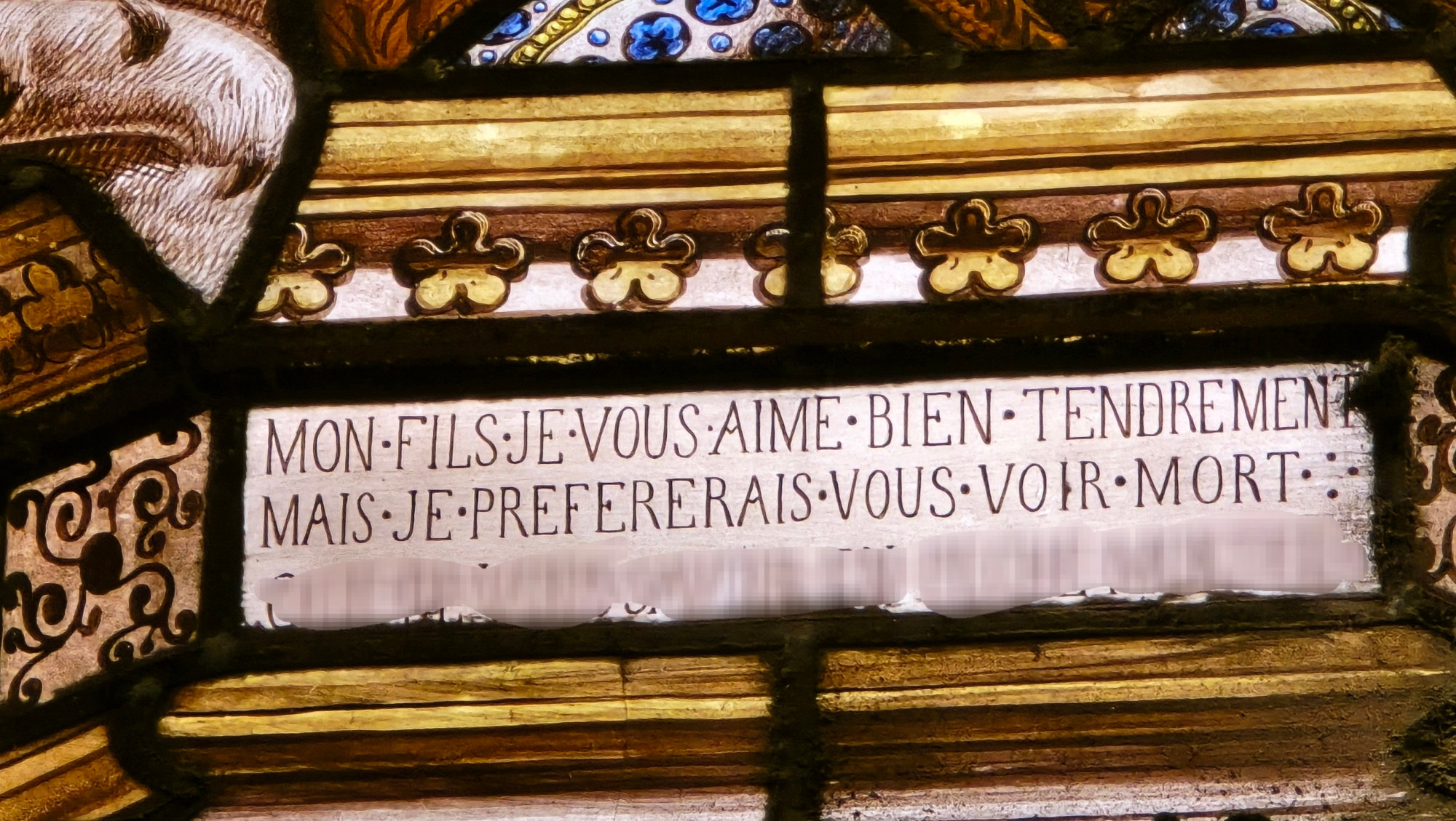 Vitrail avec l'inscription
"Mon fils je vous aime bien tendrement mais je préférerais vous voir mort"
La suite (si suite il y a) s'est malencontreusement perdue sous les coups de l'appli de modification de retouche d'image de mon téléphone. 