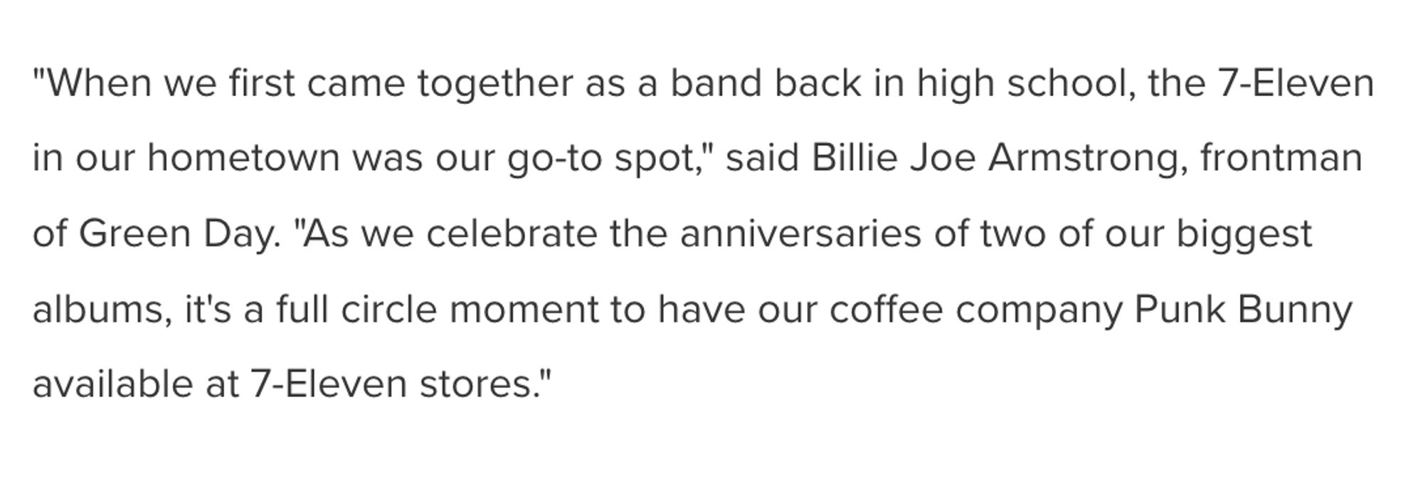 "When we first came together as a band back in high school, the 7-Eleven in our hometown was our go-to spot," said Billie Joe Armstrong, frontman of Green Day. "As we celebrate the anniversaries of two of our biggest albums, it's a full circle moment to have our coffee company Punk Bunny available at 7-Eleven stores."