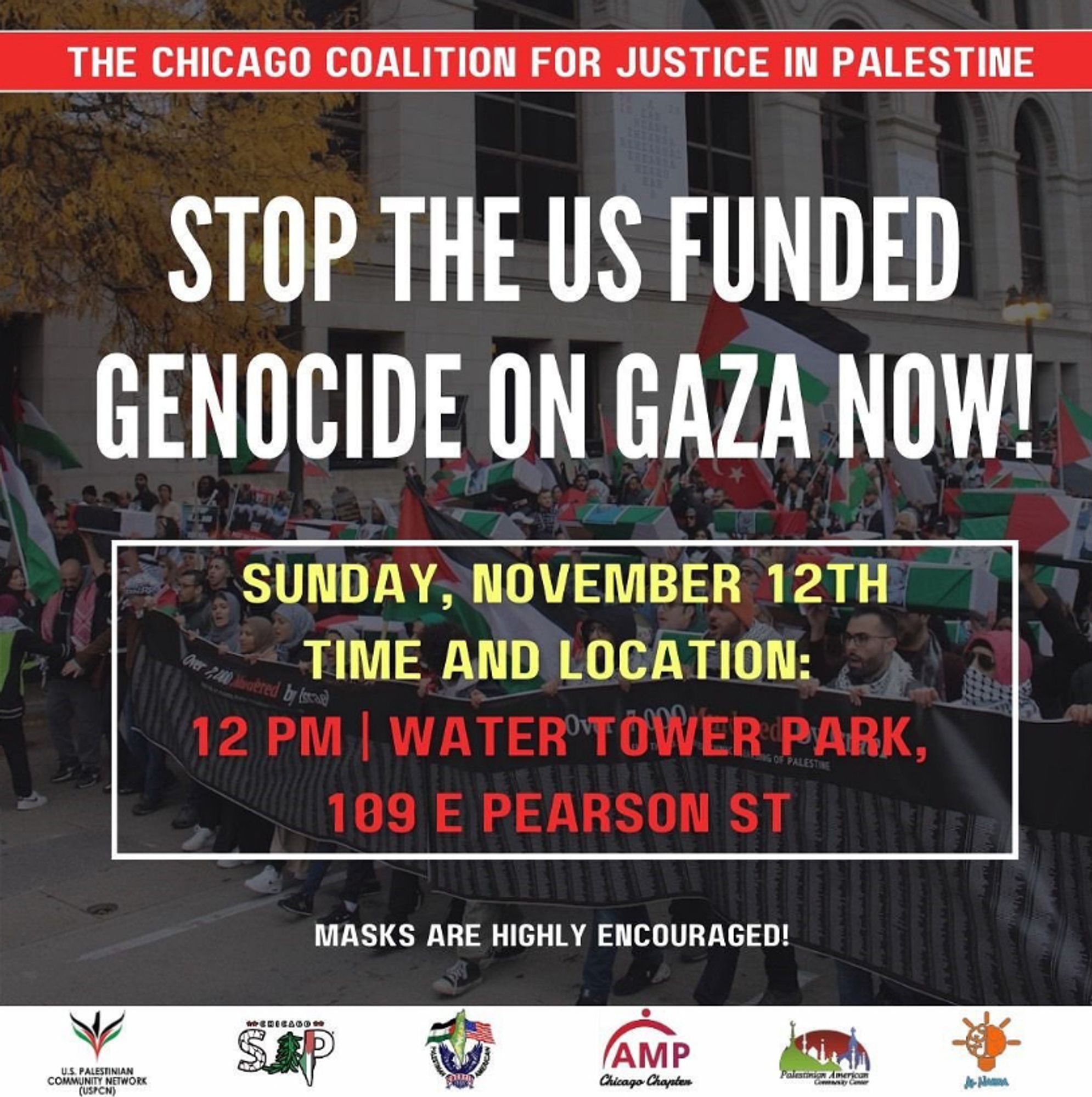 THE CHICAGO COALITION FOR JUSTICE IN PALESTINE

STOP THE US FUNDED GENOCIDE ON GAZA NOW!

SUNDAY, NOVEMBER 12TH
TIME AND LOCATION:
12 PM | WATER TOWER PARK,
109 E PEARSON ST

MASKS ARE HIGHLY ENCOURAGED