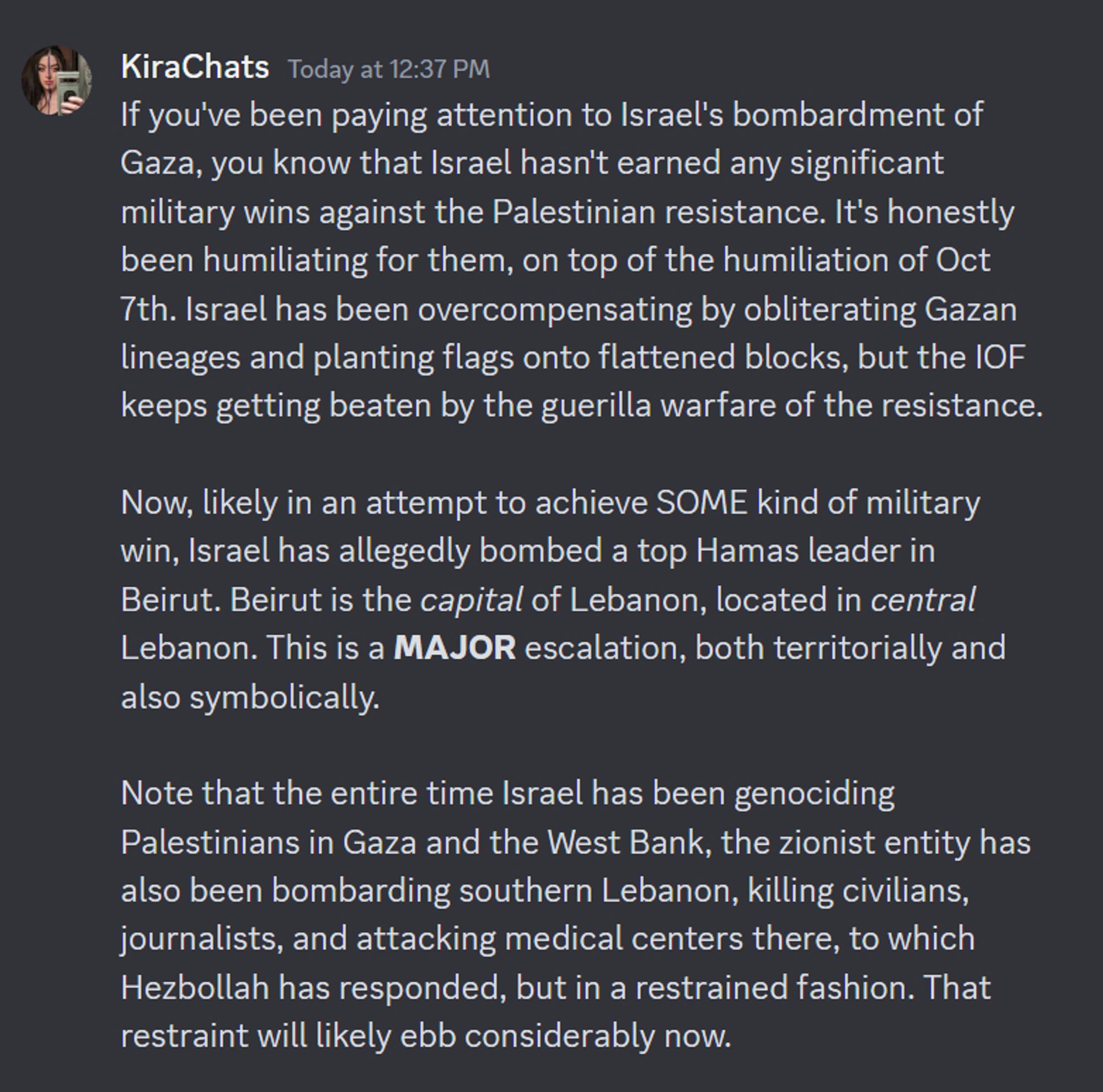 KiraChats — Today at 12:37 PM
If you've been paying attention to Israel's bombardment of Gaza, you know that Israel hasn't earned any significant military wins against the Palestinian resistance. It's honestly been humiliating for them, on top of the humiliation of Oct 7th. Israel has been overcompensating by obliterating Gazan lineages and planting flags onto flattened blocks, but the IOF keeps getting beaten by the guerilla warfare of the resistance.

Now, likely in an attempt to achieve SOME kind of military win, Israel has allegedly bombed a top Hamas leader in Beirut. Beirut is the capital of Lebanon, located in central Lebanon. This is a MAJOR escalation, both territorially and also symbolically.

Note that the entire time Israel has been genociding Palestinians in Gaza and the West Bank, the zionist entity has also been bombarding southern Lebanon, killing civilians, journalists, and attacking medical centers there, to which Hezbollah has responded, but in a restrained fashion.