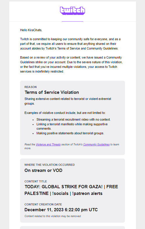 Hello KiraChats, Twitch is committed to keeping our community safe for everyone, and as a part of that, we require all users to ensure that anything shared on their account abides by Twitch’s Terms of Service and Community Guidelines. Based on a review of your activity or content, we have issued a Community Guidelines strike on your account. Due to the severe nature of this violation, or the fact that you’ve incurred multiple violations, your access to Twitch services is indefinitely restricted.

REASON
Terms of Service Violation
Sharing extensive content related to terrorist or violent extremist groups.

Examples of violative conduct include, but are not limited to:
Streaming a terrorist recruitment video with no context.
Linking a terrorist manifesto while making supportive comments.
Making positive statements about terrorist groups.

WHERE THE VIOLATION OCCURRED
On stream or VOD

CONTENT TITLE
TODAY: GLOBAL STRIKE FOR GAZA! | FREE PALESTINE | !socials | !patreon alerts

Dec 11 2023