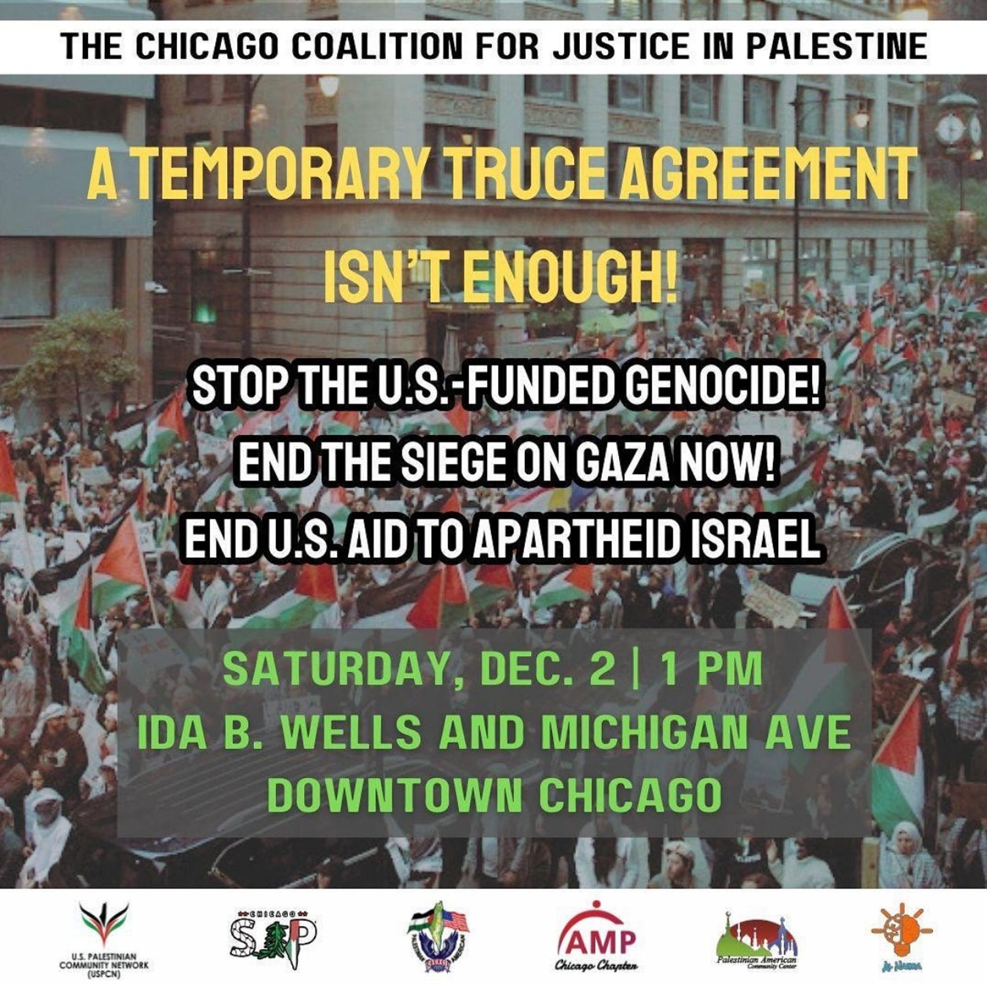 CHICAGO COALISTION FOR JUSTICE IN PALESTINE

A TEMPORARY TRUCE AGREEMENT ISN'T ENOUGH!

STOP THE U.S.-FUNDED GENOCIDE!
END THE SIEGE ON GAZA NOW!
END U.S. AID TO APARTHEID ISRAEL

SATURDAY, DEC. 2 | 1 PM
IDA B. WELLS AND MICHIGAN AVE
DOWNTOWN CHICAGO