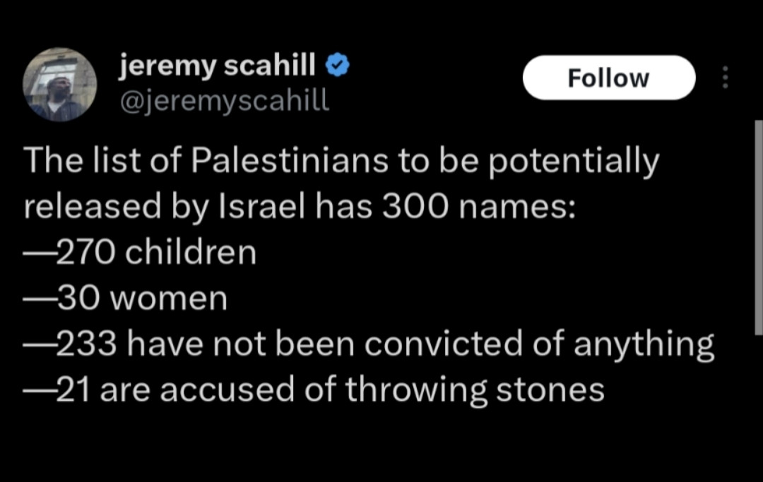 @jeremyscahill

The list of Palestinians to be potentially released by Israel has 300 names:
—270 children
—30 women
—233 have not been convicted of anything
—21 are accused of throwing stones