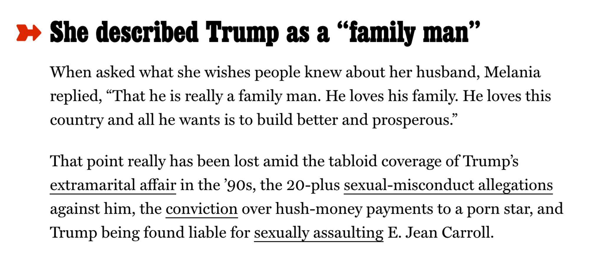 She (Melania) described Trump as a “family man”

When asked what she wishes people knew about her husband, Melania replied, “That he is really a family man. He loves his family. He loves this country and all he wants is to build better and prosperous.”

That point really has been lost amid the tabloid coverage of Trump’s extramarital affair in the ’90s, the 20-plus sexual-misconduct allegations against him, the conviction over hush-money payments to a porn star, and Trump being found liable for sexually assaulting E. Jean Carroll.