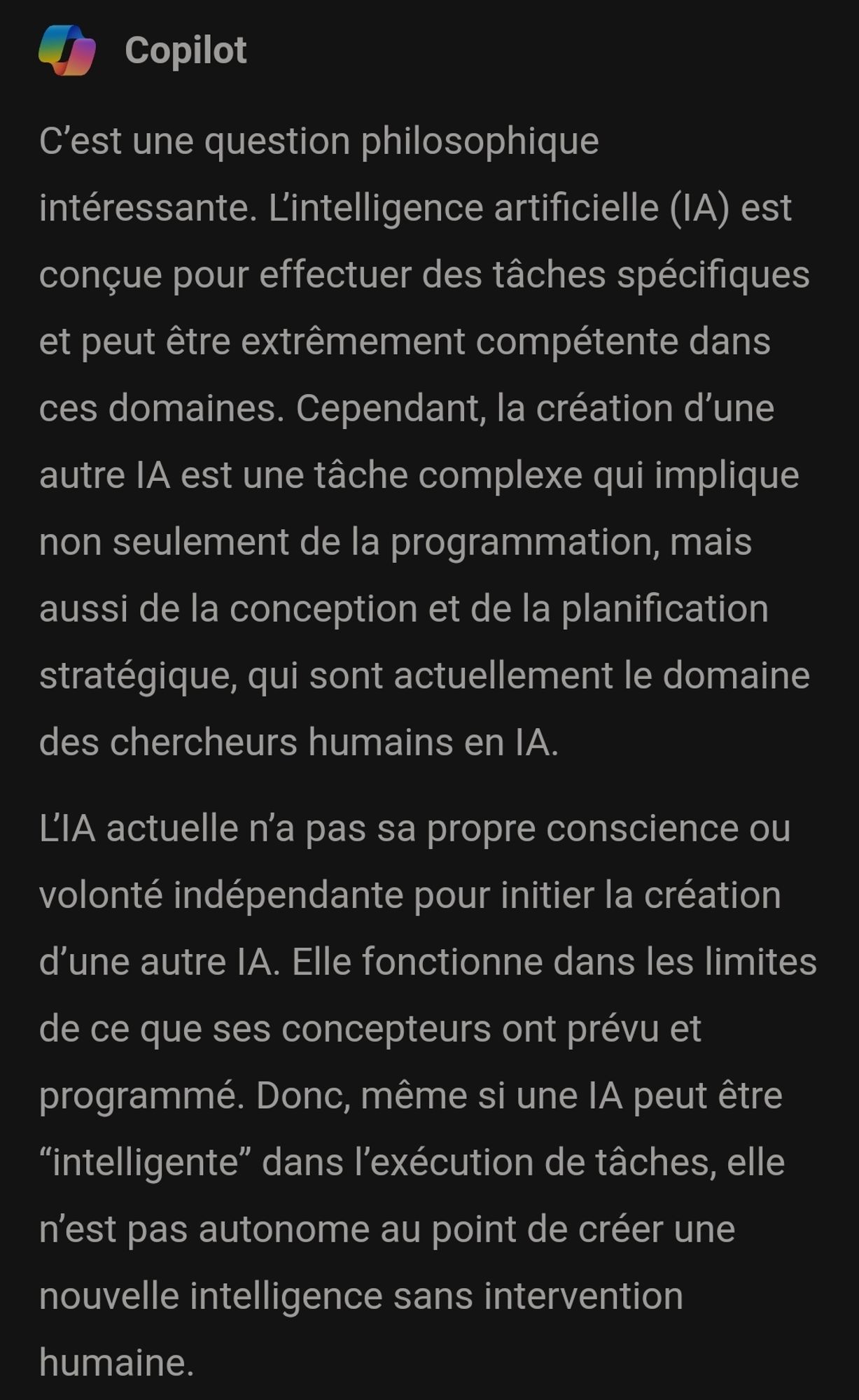 C'est une question philosophique intéressante. L'intelligence artificielle (IA) est conçue pour effectuer des tâches spécifiques et peut être extrêmement compétente dans ces domaines. Cependant, la création d'une autre IA est une tâche complexe qui implique non seulement de la programmation, mais aussi de la conception et de la planification stratégique, qui sont actuellement le domaine des chercheurs humains en IA.

L'IA actuelle n'a pas sa propre conscience ou volonté indépendante pour initier la création d'une autre IA. Elle fonctionne dans les limites de ce que ses concepteurs ont prévu et programmé. Donc, même si une IA peut être "intelligente" dans l'exécution de tâches, elle n'est pas autonome au point de créer une nouvelle intelligence sans intervention humaine.