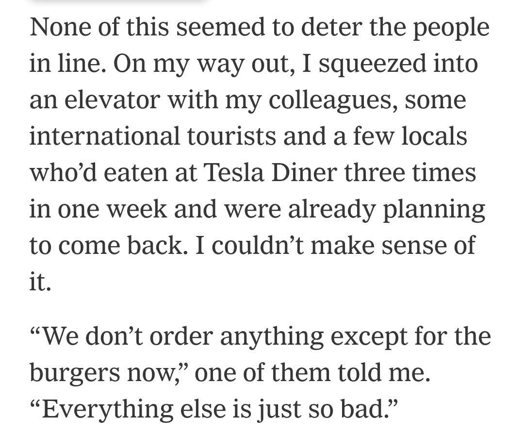 None of this seemed to deter the people in line. On my way out, I squeezed into an elevator with my colleagues, some international tourists and a few locals who’d eaten at Tesla Diner three times in one week and were already planning to come back. I couldn’t make sense of it.

“We don’t order anything except for the burgers now,” one of them told me. “Everything else is just so bad.”