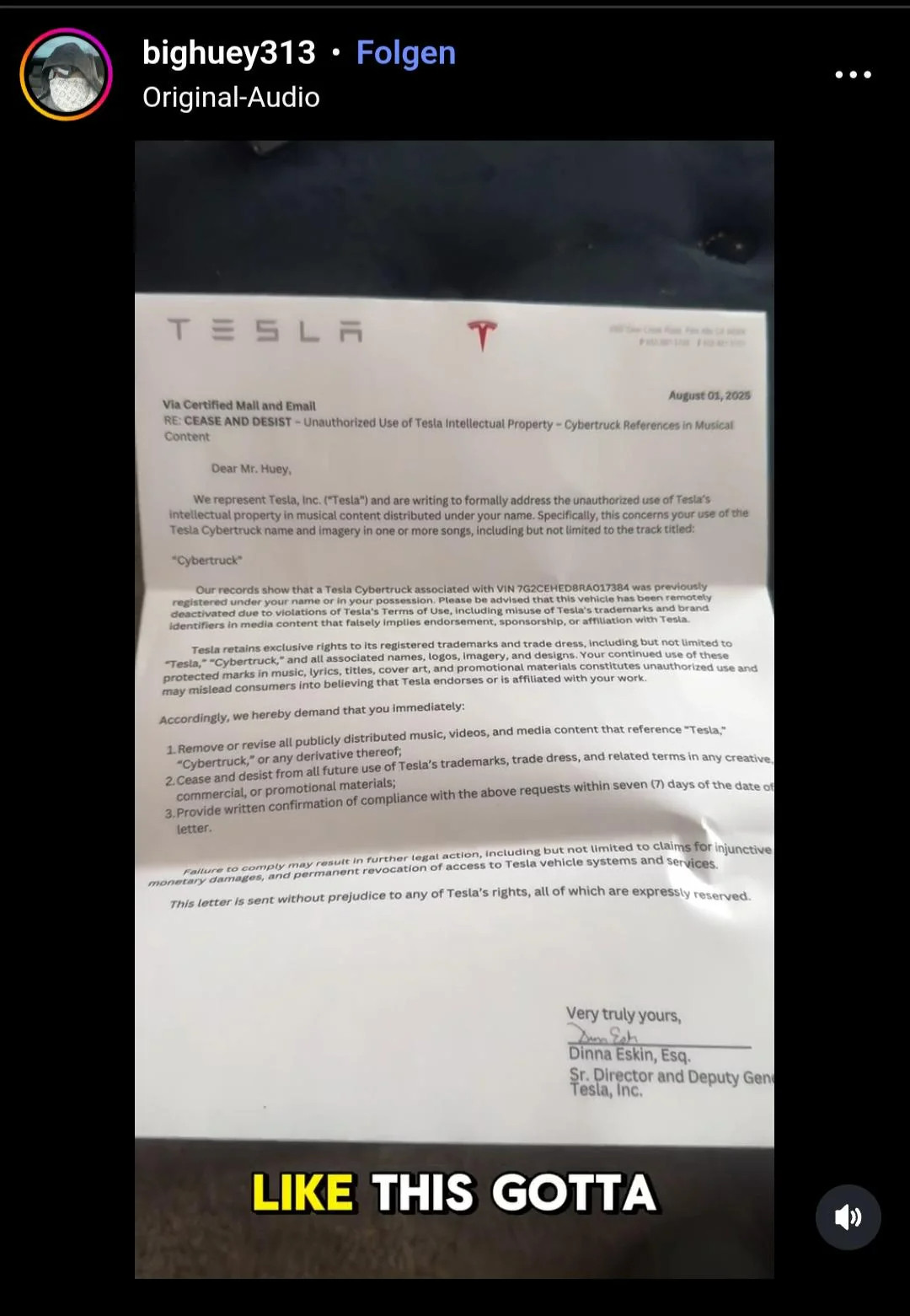 bighuey313 . Folgen
Original-Audio

...

TESLA

Via Certified Mall and Email

August 01, 2025
RE: CEASE AND DESIST - Unauthorized Use of Tesla Intellectual Property - Cybertruck References in Musical
Content
Dear Mr. Huey,
We represent Tesla, Inc. ("Tesla") and are writing to formally address the unauthorized use of Tesla's
intellectual property in musical content distributed under your name. Specifically, this concerns your use of the
Tesla Cybertruck name and imagery in one or more songs, including but not limited to the track titled:
"Cybertruck
Our records show that a Tesla Cybertruck associated with VIN 7G2CEHED8RA017384 was previously
registered under your name or in your possession. Please be advised that this vehicle has been remotely
deactivated due to violations of Tesla's Terms of Use, Including misuse of Tesla's trademarks and brand
Identifiers in media content that faisely implies endorsement, sponsorship, or affiliation with Tesla.
Tesla retains exclusive rights to its registered trademarks and trade dress, including but not limited to
"Testa,""Cybertruck," and all associated names, logos, Imagery, and designs. Your continued use of these
protected marks in music, lyrics, titles, cover art, and promotional materials constitutes unauthorized use and
may mislead consumers into believing that Tesla endorses or is affiliated with your work.
Accordingly, we hereby demand that you immediately:
1. Remove or revise all publicly distributed music, videos, and media content that reference "Tesla,
"Cybertruck," or any derivative thereof;
2.Cease and desist from all future use of Tesla's trademarks, trade dress, and related terms in any creative,
commercial, or promotional materials;
3.Provide written confirmation of compliance with the above requests within seven (7) days of the date of
letter.
Falture to comply may resutt in further legat action, including but not limited to claims for injunctive
monetary damages, and permanent revocation of access to Tesla vehi…