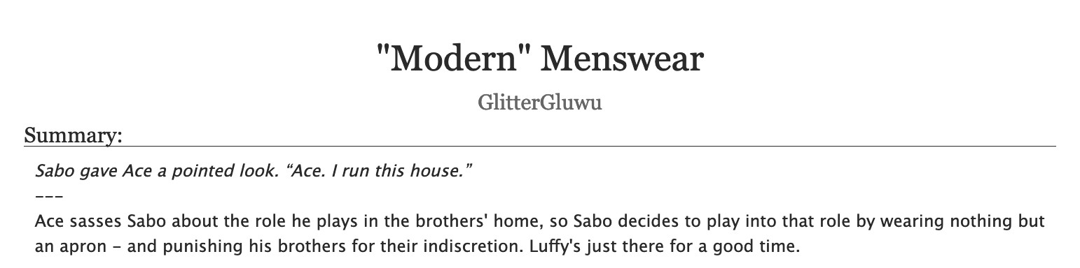 An AO3 fic's title and description.
Title: "Modern" Menswear
Author: GlitterGluwu
Summary:
Sabo gave Ace a pointed look. “Ace. I run this house.”
---
Ace sasses Sabo about the role he plays in the brothers' home, so Sabo decides to play into that role by wearing nothing but an apron - and punishing his brothers for their indiscretion. Luffy's just there for a good time.