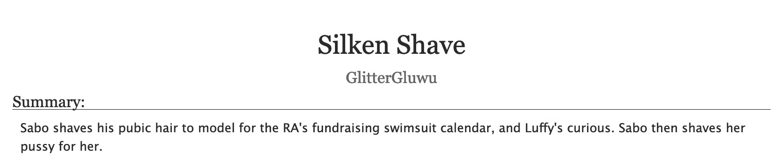 An AO3 fic's title and description.
Title: "Silken Shave"
Author: GlitterGluwu
Summary: 
Sabo shaves his pubic hair to model for the RA's fundraising swimsuit calendar, and Luffy's curious. Sabo then shaves her pussy for her.