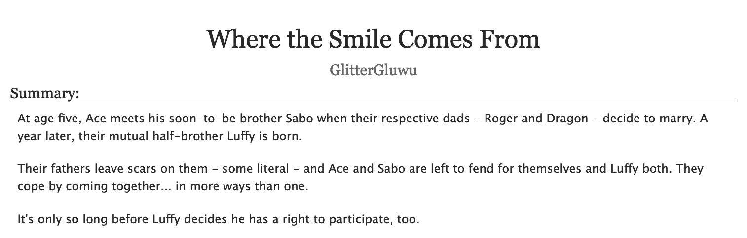 An AO3 fic's title and description.
Title: "Where the Smile Comes From"
Author: GlitterGluwu
Summary:
At age five, Ace meets his soon-to-be brother Sabo when their respective dads - Roger and Dragon - decide to marry. A year later, their mutual half-brother Luffy is born.
Their fathers leave scars on them - some literal - and Ace and Sabo are left to fend for themselves and Luffy both. They cope by coming together... in more ways than one.
It's only so long before Luffy decides he has a right to participate, too.