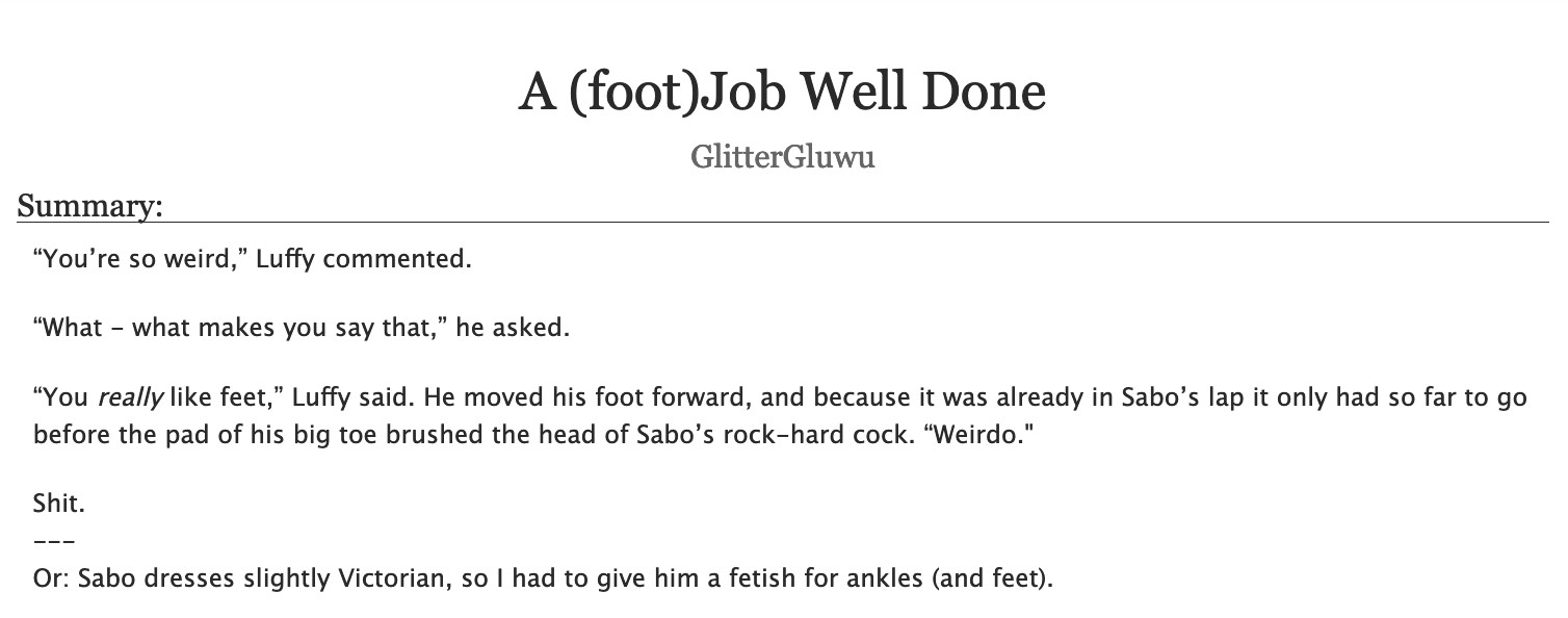 A screenshot of an AO3 posting.
Title: "A (foot)Job Well Done"
Author: GlitterGluwu.
Summary: 
“You’re so weird,” Luffy commented.
“What - what makes you say that,” he asked.
“You really like feet,” Luffy said. He moved his foot forward, and because it was already in Sabo’s lap it only had so far to go before the pad of his big toe brushed the head of Sabo’s rock-hard cock. “Weirdo."
Shit.
---
Or: Sabo dresses slightly Victorian, so I had to give him a fetish for ankles (and feet).