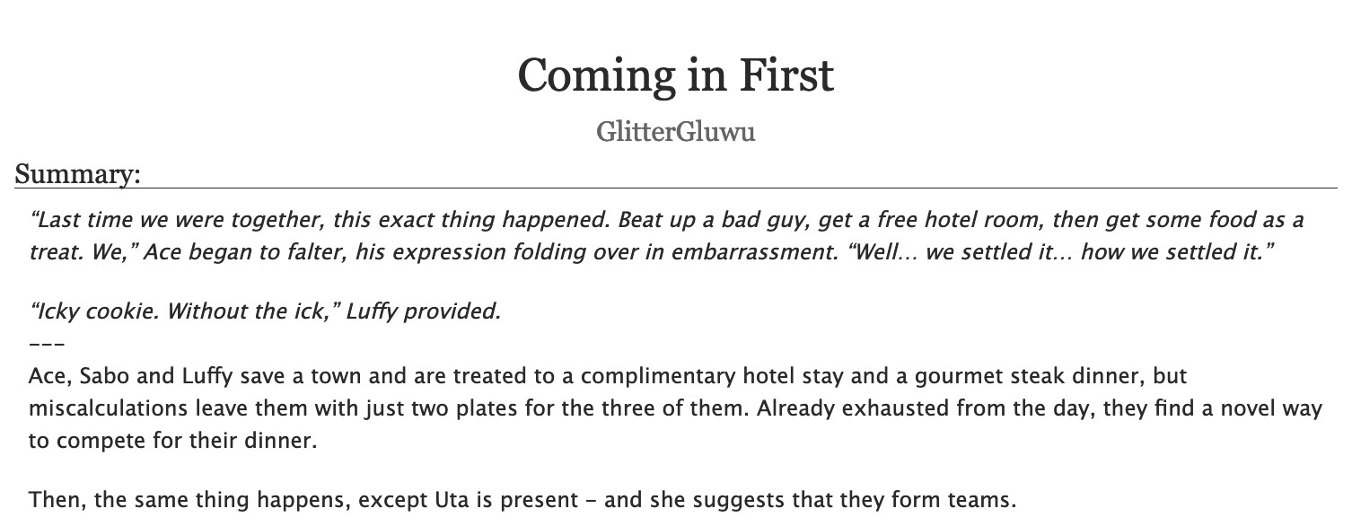 An AO3 fic's title and description.
Title: "Coming in First"
Author: GlitterGluwu
Summary:
“Last time we were together, this exact thing happened. Beat up a bad guy, get a free hotel room, then get some food as a treat. We,” Ace began to falter, his expression folding over in embarrassment. “Well… we settled it… how we settled it.”
“Icky cookie. Without the ick,” Luffy provided.
---
Ace, Sabo and Luffy save a town and are treated to a complimentary hotel stay and a gourmet steak dinner, but miscalculations leave them with just two plates for the three of them. Already exhausted from the day, they find a novel way to compete for their dinner.
Then, the same thing happens, except Uta is present - and she suggests that they form teams.