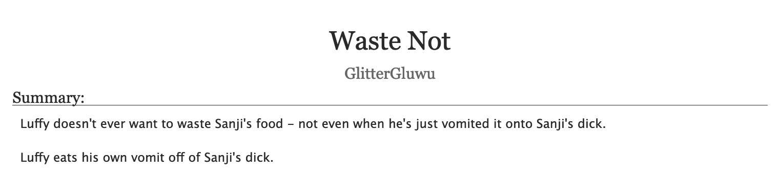 An AO3 fic's title and description.
Title: "Waste Not"
Author: GlitterGluwu
Summary:
Luffy doesn't ever want to waste Sanji's food - not even when he's just vomited it onto Sanji's dick.
Luffy eats his own vomit off of Sanji's dick.