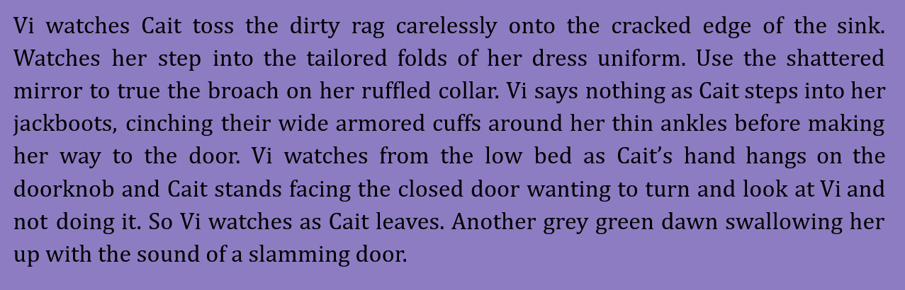 screenshot of a snip from an upcoming CaitVi fanfic by dogpawsswapgod based on the art and concept of astorkes. it reads: Vi watches Cait toss the dirty rag carelessly onto the cracked edge of the sink. Watches her step into the tailored folds of her dress uniform. Use the shattered mirror to true the broach on her ruffled collar. Vi says nothing as Cait steps into her jackboots, cinching their wide armored cuffs around her thin ankles before making her way to the door. Vi watches from the low bed as Cait’s hand hangs on the doorknob and Cait stands facing the closed door wanting to turn and look at Vi and not doing it. So Vi watches as Cait leaves. Another grey green dawn swallowing her up with the sound of a slamming door.